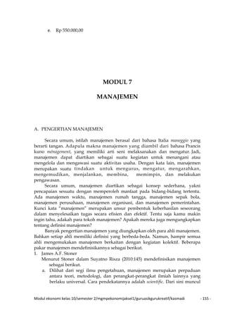 Modul ekonomi kelas 10/semester 2/mgmpekonomijaksel1/guruasikgurukreatif/kasmadi - 155 -
e. Rp 550.000,00
MODUL 7
MANAJEMEN
A. PENGERTIAN MANAJEMEN
Secara umum, istilah manajemen berasal dari bahasa Italia maneggio yang
berarti tangan. Adapula makna manajemen yang diambil dari bahasa Prancis
kuno ménagement, yang memiliki arti seni melaksanakan dan mengatur. Jadi,
manajemen dapat diartikan sebagai suatu kegiatan untuk menangani atau
mengelola dan mengawasi suatu aktivitas usaha. Dengan kata lain, manajemen
merupakan suatu tindakan untuk mengurus, mengatur, mengarahkan,
mengemudikan, menjalankan, membina, memimpin, dan melakukan
pengawasan.
Secara umum, manajemen diartikan sebagai konsep sederhana, yakni
pencapaian sesuatu dengan memperoleh manfaat pada bidang-bidang tertentu.
Ada manajemen waktu, manajemen rumah tangga, manajemen sepak bola,
manajemen perusahaan, manajemen organisasi, dan manajemen pemerintahan.
Kunci kata “manajemen” merupakan unsur pembentuk keberhasilan seseorang
dalam menyelesaikan tugas secara efisien dan efektif. Tentu saja kamu makin
ingin tahu, adakah para tokoh manajemen? Apakah mereka juga mengungkapkan
tentang definisi manajemen?
Banyak pengertian manajemen yang diungkapkan oleh para ahli manajemen.
Bahkan setiap ahli memiliki definisi yang berbeda-beda. Namun, hampir semua
ahli mengemukakan manajemen berkaitan dengan kegiatan kolektif. Beberapa
pakar manajemen mendefinisikannya sebagai berikut.
1. James A.F. Stoner
Menurut Stoner dalam Suyatno Risza (2010:145) mendefinisikan manajemen
sebagai berikut.
a. Dilihat dari segi ilmu pengetahuan, manajemen merupakan perpaduan
antara teori, metodologi, dan perangkat-perangkat ilmiah lainnya yang
berlaku universal. Cara pendekatannya adalah scientific. Dari sini muncul
 