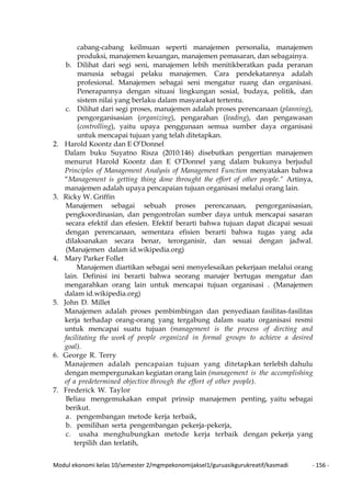 Modul ekonomi kelas 10/semester 2/mgmpekonomijaksel1/guruasikgurukreatif/kasmadi - 156 -
cabang-cabang keilmuan seperti manajemen personalia, manajemen
produksi, manajemen keuangan, manajemen pemasaran, dan sebagainya.
b. Dilihat dari segi seni, manajemen lebih menitikberatkan pada peranan
manusia sebagai pelaku manajemen. Cara pendekatannya adalah
profesional. Manajemen sebagai seni mengatur ruang dan organisasi.
Penerapannya dengan situasi lingkungan sosial, budaya, politik, dan
sistem nilai yang berlaku dalam masyarakat tertentu.
c. Dilihat dari segi proses, manajemen adalah proses perencanaan (planning),
pengorganisasian (organizing), pengarahan (leading), dan pengawasan
(controlling), yaitu upaya penggunaan semua sumber daya organisasi
untuk mencapai tujuan yang telah ditetapkan.
2. Harold Koontz dan E O’Donnel
Dalam buku Suyatno Risza (2010:146) disebutkan pengertian manajemen
menurut Harold Koontz dan E O’Donnel yang dalam bukunya berjudul
Principles of Management Analysis of Management Function menyatakan bahwa
“Management is getting thing done throught the effort of other people.” Artinya,
manajemen adalah upaya pencapaian tujuan organisasi melalui orang lain.
3. Ricky W. Griffin
Manajemen sebagai sebuah proses perencanaan, pengorganisasian,
pengkoordinasian, dan pengontrolan sumber daya untuk mencapai sasaran
secara efektif dan efesien. Efektif berarti bahwa tujuan dapat dicapai sesuai
dengan perencanaan, sementara efisien berarti bahwa tugas yang ada
dilaksanakan secara benar, terorganisir, dan sesuai dengan jadwal.
(Manajemen dalam id.wikipedia.org)
4. Mary Parker Follet
Manajemen diartikan sebagai seni menyelesaikan pekerjaan melalui orang
lain. Definisi ini berarti bahwa seorang manajer bertugas mengatur dan
mengarahkan orang lain untuk mencapai tujuan organisasi . (Manajemen
dalam id.wikipedia.org)
5. John D. Millet
Manajemen adalah proses pembimbingan dan penyediaan fasilitas-fasilitas
kerja terhadap orang-orang yang tergabung dalam suatu organisasi resmi
untuk mencapai suatu tujuan (management is the process of dircting and
facilitating the work of people organized in formal groups to achieve a desired
goal).
6. George R. Terry
Manajemen adalah pencapaian tujuan yang ditetapkan terlebih dahulu
dengan mempergunakan kegiatan orang lain (management is the accomplishing
of a predetermined objective through the effort of other people).
7. Frederick W. Taylor
Beliau mengemukakan empat prinsip manajemen penting, yaitu sebagai
berikut.
a. pengembangan metode kerja terbaik,
b. pemilihan serta pengembangan pekerja-pekerja,
c. usaha menghubungkan metode kerja terbaik dengan pekerja yang
terpilih dan terlatih,
 