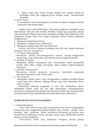 Modul ekonomi kelas 10/semester 2/mgmpekonomijaksel1/guruasikgurukreatif/kasmadi - 157 -
d. adanya kerja sama antara manajer dengan non manajer dalam hal
pembagian kerja, dan tanggung jawab manajer untuk merencanakan
pekerjaan.
8. Henry Fayol
Ia menekankan pada pandangannya tentang manajemen sebagai suatu hal
yang terdiri atas fungsi-fungsi.
Apabila kamu amati lebih lanjut, sebenarnya pengertian manajemen yang
dikemukakan oleh para ahli tersebut, berkaitan dengan tiga pengertian utama,
yaitu manajemen sebagai suatu proses, manajemen sebagai suatu kolektivitas, dan
manajemen sebagai suatu seni. Ketiga pengertian utama tersebut dijelaskan
sebagai berikut.
1. Manajemen sebagai Suatu Proses
2. Manajemen sebagai Suatu Kolektivitas
3. Manajemen sebagai Suatu Seni atau Suatu Ilmu
Berikut diutarakan beberapa pendapat para ahli dari sarjana Indonesia
mengenai batasan manajemen.
1. S. Prajudi Atmosudirdjo
Manajemen adalah menyelenggarakan sesuatu dengan menggerakan
orang-orang, uang, mesin-mesin, dan alat-alat sesuai dengan kebutuhan.
2. Sondang P. Siagian
Manajemen adalah kemampuan atau keterampilan untuk memperoleh
sesuatu hasil dalam rangka pencapaian tujuan melalui kegiatan-kegiatan
orang lain.
3. Karnadi Wargasasmita
Manajemen adalah mengatur, mengurus, memimpin, mengawasi
pekerjaan-pekerjaan ke arah tujuan usaha.
4. The Liang Gie
Manajemen adalah proses yang menggerakkan tindakan- tindakan dalam
usaha kerja sama manusia, sehingga tujuan yang telah ditentukan benar-
benar tercapai.
Berdasarkan beberapa pengertian di atas, bisa disimpulkan bahwa
‘Manajemen adalah suatu seni dan ilmu perencanaan, pengorganisasian,
penyusunan, pengarahan dan pengawasan dari pada sumber daya manusia untuk
mencapai tujuan yang sudah ditetapkan terlebih dahulu atau sebelumnya.’
B, PRINSIP DAN FUNGSI MANAJEMEN
1. Prinsip Manajemen
Suatu dalil umum yang dapat disimpulkan dari proses menggerakkan
orang-orang dan menggerakkan fasilitas-fasilitas yang berlaku sebagai dasar
petunjuk bagi seseorang dalam melakukan perbuatan-perbuatan atau
menjalankan tindakannya untuk mencapai tujuan yang dikehendaki disebut
dengan prinsip manajemen.
Satu-satunya tokoh yang membahas mengenai prinsip- prinsip
 
