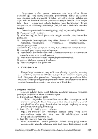 Modul ekonomi kelas 10/semester 2/mgmpekonomijaksel1/guruasikgurukreatif/kasmadi - 164 -
Pengawasan adalah proses penentuan apa yang akan dicapai
(standard), apa yang sedang dilakukan (pelaksanaan), menilai pelaksanaan,
dan bilamana perlu mengambil tindakan korektif sehingga pelaksanaan
dapat berjalan menurut rencana, yaitu sesuai dengan standar. Atau dengan
kata lain, pengawasan adalah kegiatan yang berhubungan dengan
mengendalikan atau mengawasi setiap pekerjaan serta melakukan tindakan
koreksi.
Proses pengawasan dilakukan dengan tiga langkah, yaitu sebagai berikut.
1) Mengukur hasil pekerjaan.
2) Membandingkan hasil pekerjaan dengan standar dan memastikan
perbedaan.
3) Mengoreksi penyimpangan yang tidak dikehendaki melalui tindakan
perbaikan, baik melalui perencanaan, pengorganisasian,
maupun penggerakan.
Sementara itu, fungsi pengawasan yang baik, antara lain, sebagai berikut:
1) mencegah penyimpangan-penyimpangan,
2) memperbaiki kesalahan-kesalahan, kelemaban-kelemahan dan menindak
penyalahgunaan serta penyelewengan,
3) mendinamisasi organisasi serta segenap kegiatan manajemen,
4) mempertebal rasa tanggung jawab, dan
5) mendidik pegawai atau pelaksana.
A. KEPEMIMPINAN
Fungsi-fungsi manajemen yang terdiri atas planning, organizing, actuating,
dan controlling merupakan aktivitas manajer dalam mencapai tujuan yang
telah ditetapkan oleh perusahaan. Pencapaian manajer perusahaan dalam
melaksanakan fungsi-fungsi manajemen merupakan kunci keberhasilan dalam
memimpin perusahaan agar tercapai tujuan yang diinginkan.
1. PengertianPemimpin
Sekarang, cobalah kamu simak beberapa pendapat mengenai pengertian
pemimpin di bawah ini untuk diperbandingkan.
a. Ivansevich dan Matteson (2008)
Beliau menyatakan kepemimpinan merupakan kemampuan untuk
memakai pengaruh dalam lingkungan atau situasi organisasi, untuk
menghasilkan efek yang berarti dan berdampak langkung terhadap
pencapaian tujuan yang menantang.
b. Prof. Dr. H. Arifin Abdurrachman
Bapak ini merumuskan pemimpin sebagai orang yang dapat
menggerakkan orang lain yang ada di sekelilingnya untuk
mengikuti jejak pemimpin itu.
c. Prof. Dr. Sarwono Prawirodihardjo
Beliau menyatakan bahwa pemimpin adalah orang yang berhasil
menumbuhkan pada bawahannya rasa ikut serta bertanggung jawab
 