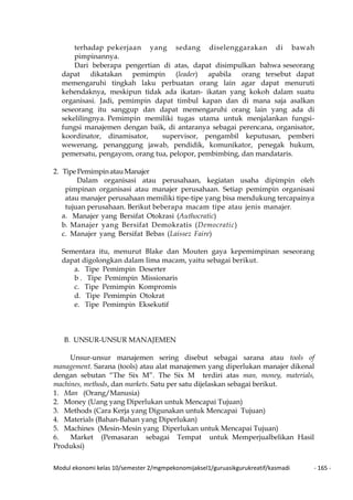 Modul ekonomi kelas 10/semester 2/mgmpekonomijaksel1/guruasikgurukreatif/kasmadi - 165 -
terhadap pekerjaan yang sedang diselenggarakan di bawah
pimpinannya.
Dari beberapa pengertian di atas, dapat disimpulkan bahwa seseorang
dapat dikatakan pemimpin (leader) apabila orang tersebut dapat
memengaruhi tingkah laku perbuatan orang lain agar dapat menuruti
kehendaknya, meskipun tidak ada ikatan- ikatan yang kokoh dalam suatu
organisasi. Jadi, pemimpin dapat timbul kapan dan di mana saja asalkan
seseorang itu sanggup dan dapat memengaruhi orang lain yang ada di
sekelilingnya. Pemimpin memiliki tugas utama untuk menjalankan fungsi-
fungsi manajemen dengan baik, di antaranya sebagai perencana, organisator,
koordinator, dinamisator, supervisor, pengambil keputusan, pemberi
wewenang, penanggung jawab, pendidik, komunikator, penegak hukum,
pemersatu, pengayom, orang tua, pelopor, pembimbing, dan mandataris.
2. Tipe PemimpinatauManajer
Dalam organisasi atau perusahaan, kegiatan usaha dipimpin oleh
pimpinan organisasi atau manajer perusahaan. Setiap pemimpin organisasi
atau manajer perusahaan memiliki tipe-tipe yang bisa mendukung tercapainya
tujuan perusahaan. Berikut beberapa macam tipe atau jenis manajer.
a. Manajer yang Bersifat Otokrasi (Authocratic)
b. Manajer yang Bersifat Demokratis (Democratic)
c. Manajer yang Bersifat Bebas (Laissez Faire)
Sementara itu, menurut Blake dan Mouten gaya kepemimpinan seseorang
dapat digolongkan dalam lima macam, yaitu sebagai berikut.
a. Tipe Pemimpin Deserter
b . Tipe Pemimpin Missionaris
c. Tipe Pemimpin Kompromis
d. Tipe Pemimpin Otokrat
e. Tipe Pemimpin Eksekutif
B. UNSUR-UNSUR MANAJEMEN
Unsur-unsur manajemen sering disebut sebagai sarana atau tools of
management. Sarana (tools) atau alat manajemen yang diperlukan manajer dikenal
dengan sebutan “The Six M”. The Six M terdiri atas man, money, materials,
machines, methods, dan markets. Satu per satu dijelaskan sebagai berikut.
1. Man (Orang/Manusia)
2. Money (Uang yang Diperlukan untuk Mencapai Tujuan)
3. Methods (Cara Kerja yang Digunakan untuk Mencapai Tujuan)
4. Materials (Bahan-Bahan yang Diperlukan)
5. Machines (Mesin-Mesin yang Diperlukan untuk Mencapai Tujuan)
6. Market (Pemasaran sebagai Tempat untuk Memperjualbelikan Hasil
Produksi)
 