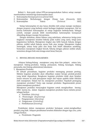 Modul ekonomi kelas 10/semester 2/mgmpekonomijaksel1/guruasikgurukreatif/kasmadi - 167 -
Robert L. Katz pada tahun 1970-an mengemukakan bahwa setiap manajer
membutuhkan minimal tiga keterampilan dasar.
1. Keterampilan Konsepsual (Conceptional Skill)
2. Keterampilan Berhubungan dengan Orang Lain (Humanity Skill)
3. Keterampilan Teknis (Technical Skill)
Setiap keterampilan di atas harus dimiliki oleh setiap manajer meskipun
dengan proporsi yang berbeda untuk berbagai tingkatan manajemen. Hal ini
karena kebutuhan keterampilan di setiap tingkatan berbeda-beda. Sebagai
contoh, manajer puncak lebih membutuhkan keterampilan konsepsual
dibanding dengan manajer lini pertama.
Dengan demikian, dalam bahasa yang sederhana, sebenarnya ketiga jenis
tingkatan manajemen tersebut bekerja pada waktu yang sama, tetapi jenis
kegiatannya berbeda. Manajemen tingkat atas lebih banyak bekerja dengan
pikiran, sedikit sekali bekerja secara fisik atau tenaga. Manajemen tingkat
menengah, antara kerja pikir dan kerja fisik boleh dikatakan seimbang.
Sementara manajemen tingkat bawah, bekerja dengan pikiran sedikit sekali,
sementara dengan fisik atau tenaga amat besar/banyak.
C. BIDANG-BIDANG MANAJEMEN
Adapun bidang-bidang manajemen yang akan kita pelajari, antara lain,
manajemen bidang produksi, bidang pemasaran, bidang keuangan, bidang
personalia, dan bidang administrasi/akuntansi.
1. Manajemen Produksi
Di sebuah perusahaan, kegiatan produksi memegang peranan penting.
Melalui kegiatan produksi akan dihasilkan output berupa produk-produk
yang kelak dipasarkan. Rangkaian kegiatan produksi tidak akan berjalan
sesuai rencana ke arah pencapaian target dan tujuan apabila tidak dikelola
oleh manajemen. Dalam hal ini, manajemen produksi. Siapakah pemegang
manajemen produksi? Tentu saja manajer produksi. Bagaimanakah proses
dalam manajemen produksi?
Manajemen produksi menyangkut kegiatan untuk menghasilkan barang.
Oleh karena itu, dalam kegiatan manajemen produksi harus melalui proses
sebagai berikut.
a. Pemilihan (Selecting)
b . Perancangan (Engineering)
c. Pengoperasian (Operating)
d. Pengawasan (Controlling)
e. Pembaharuan (Inovating)
Pendekatan dalam manajemen produksi bertujuan untuk menghasilkan
produk yang baik. Adapun pendekatan tersebut dilakukan dengan tiga cara, yaitu
sebagai berikut.
a. Pendekatan Pragmatis
 