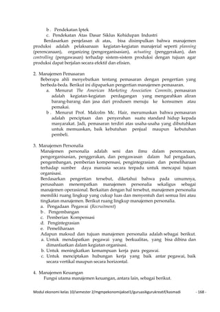 Modul ekonomi kelas 10/semester 2/mgmpekonomijaksel1/guruasikgurukreatif/kasmadi - 168 -
b . Pendekatan Iptek
c. Pendekatan Atas Dasar Siklus Kehidupan Industri
Berdasarkan penjelasan di atas, bisa disimpulkan bahwa manajemen
produksi adalah pelaksanaan kegiatan-kegiatan manajerial seperti planning
(perencanaan), organizing (pengorganisasian), actuating (penggerakan), dan
controlling (pengawasan) terhadap sistem-sistem produksi dengan tujuan agar
produksi dapat berjalan secara efektif dan efisien.
2. Manajemen Pemasaran
Beberapa ahli menyebutkan tentang pemasaran dengan pengertian yang
berbeda-beda. Berikut ini dipaparkan pengertian manajemen pemasaran.
a. Menurut The American Marketing Association Commite, pemasaran
adalah kegiatan-kegiatan perdagangan yang mengarahkan aliran
barang-barang dan jasa dari produsen menuju ke konsumen atau
pemakai.
b . Menurut Prof. Malcolm Mc. Hair, merumuskan bahwa pemasaran
adalah penciptaan dan penyerahan suatu standard hidup kepada
masyarakat. Jadi, pemasaran terdiri atas usaha-usaha yang dibutuhkan
untuk memuaskan, baik kebutuhan penjual maupun kebutuhan
pembeli.
3. Manajemen Personalia
Manajemen personalia adalah seni dan ilmu dalam perencanaan,
pengorganisasian, penggerakan, dan pengawasan dalam hal pengadaan,
pengembangan, pemberian kompensasi, pengintegrasian dan pemeliharaan
terhadap sumber daya manusia secara terpadu untuk mencapai tujuan
organisasi.
Berdasarkan pengertian tersebut, diketahui bahwa pada umumnya,
perusahaan menempatkan manajemen personalia sekaligus sebagai
manajemen operasional. Berkaitan dengan hal tersebut, manajemen personalia
memiliki ruang lingkup yang cukup luas dan menyentuh dari semua lini atau
tingkatan manajemen. Berikut ruang lingkup manajemen personalia.
a. Pengadaan Pegawai (Recruitment)
b . Pengembangan
c. Pemberian Kompensasi
d. Pengintegrasian
e. Pemeliharaan
Adapun maksud dan tujuan manajemen personalia adalah sebagai berikut.
a. Untuk mendapatkan pegawai yang berkualitas, yang bisa dibina dan
dimanfaatkan dalam kegiatan organisasi.
b. Untuk meningkatkan kemampuan kerja para pegawai.
c. Untuk menciptakan hubungan kerja yang baik antar pegawai, baik
secara vertikal maupun secara horizontal.
4. Manajemen Keuangan
Fungsi utama manajemen keuangan, antara lain, sebagai berikut.
 