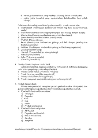 Modul ekonomi kelas 10/semester 2/mgmpekonomijaksel1/guruasikgurukreatif/kasmadi - 16 -
d. haram, yaitu transaksi yang objeknya dilarang dalam syariah; atau
e. zalim, yaitu transaksi yang menimbulkan ketidakadilan bagi pihak
lainnya.
Dalam melakukan kegiatan Bank Syariah memiliki prinsip antara lain :
a. Mudharabah (pembiayaan berdasarkan prinsip bagi hasil atau penyertaan
modal)
b. Murabahah (Pembiayaan dengan prinsip jual beli barang dengan marjin)
c. Musyarakah (Pembiayaan berdasarkan prinsip kemitraan)
d. Ijarah (Pembiayaan berdasarkan prinsip sewa)
e. Wadi’ah (Prinsip titipan)
f. Salam (Pembiayaan berdasarkan prinsip jual beli dengan pembayaran
dilakukan di muka)
g. Istishna’ (Pembiayaan berdasarkan prinsip jual beli dengan pesanan)
h. Qardh (Pinjaman uang)
i. Hiwalah (Pengambilalihan utang piutang)
j. Kafalah (Penjaminan)
k. Rahn (Pelimpahan/gadai)
l. Wakalah (Perwakilan)
4. Prinsip-Prinsip Kegiatan Usaha Bank
Dalam menjalankan kegiatan usahanya, perbankan di Indonesia berpegang
pada beberapa prinsip, yaitu sebagai berikut.
a. Prinsip Kehati-hatian (Prudential Principle)
b. Prinsip kepercayaan (fiduciary principle)
c. Prinsip kerahasiaan (secrecy principle)
d. Prinsip mengenal nasabah (knowing your costumer principle)
5. Produk-Produk Bank
Untuk mempermudah mengenai produk perbankan akan dipaparkan satu
persatu antara produk perbankan konvensional dan perbankan syariah.
a. Produk Perbankan Konvensional
1) Tabungan
2) Deposito
5. Giro
4) Cek
5) Kredit
6) Produk jasa lainnya
b. Produk Perbankan Syariah
1) Al-Wadiah
2) Deposito mudharabah
5) Ba’I al-murabahah
4) Ar-rahn
5) Al-Qardh
 