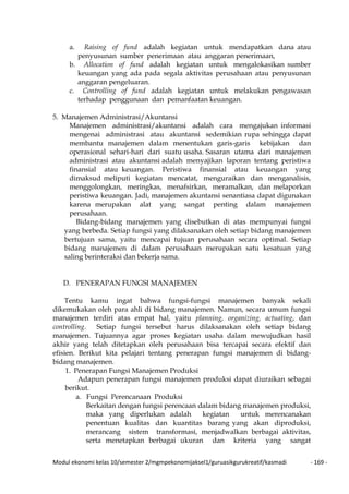 Modul ekonomi kelas 10/semester 2/mgmpekonomijaksel1/guruasikgurukreatif/kasmadi - 169 -
a. Raising of fund adalah kegiatan untuk mendapatkan dana atau
penyusunan sumber penerimaan atau anggaran penerimaan,
b. Allocation of fund adalah kegiatan untuk mengalokasikan sumber
keuangan yang ada pada segala aktivitas perusahaan atau penyusunan
anggaran pengeluaran.
c. Controlling of fund adalah kegiatan untuk melakukan pengawasan
terhadap penggunaan dan pemanfaatan keuangan.
5. Manajemen Administrasi/Akuntansi
Manajemen administrasi/akuntansi adalah cara mengajukan informasi
mengenai administrasi atau akuntansi sedemikian rupa sehingga dapat
membantu manajemen dalam menentukan garis-garis kebijakan dan
operasional sehari-hari dari suatu usaha. Sasaran utama dari manajemen
administrasi atau akuntansi adalah menyajikan laporan tentang peristiwa
finansial atau keuangan. Peristiwa finansial atau keuangan yang
dimaksud meliputi kegiatan mencatat, menguraikan dan menganalisis,
menggolongkan, meringkas, menafsirkan, meramalkan, dan melaporkan
peristiwa keuangan. Jadi, manajemen akuntansi senantiasa dapat digunakan
karena merupakan alat yang sangat penting dalam manajemen
perusahaan.
Bidang-bidang manajemen yang disebutkan di atas mempunyai fungsi
yang berbeda. Setiap fungsi yang dilaksanakan oleh setiap bidang manajemen
bertujuan sama, yaitu mencapai tujuan perusahaan secara optimal. Setiap
bidang manajemen di dalam perusahaan merupakan satu kesatuan yang
saling berinteraksi dan bekerja sama.
D. PENERAPAN FUNGSI MANAJEMEN
Tentu kamu ingat bahwa fungsi-fungsi manajemen banyak sekali
dikemukakan oleh para ahli di bidang manajemen. Namun, secara umum fungsi
manajemen terdiri atas empat hal, yaitu planning, organizing, actuating, dan
controlling. Setiap fungsi tersebut harus dilaksanakan oleh setiap bidang
manajemen. Tujuannya agar proses kegiatan usaha dalam mewujudkan hasil
akhir yang telah ditetapkan oleh perusahaan bisa tercapai secara efektif dan
efisien. Berikut kita pelajari tentang penerapan fungsi manajemen di bidang-
bidang manajemen.
1. Penerapan Fungsi Manajemen Produksi
Adapun penerapan fungsi manajemen produksi dapat diuraikan sebagai
berikut.
a. Fungsi Perencanaan Produksi
Berkaitan dengan fungsi perencaan dalam bidang manajemen produksi,
maka yang diperlukan adalah kegiatan untuk merencanakan
penentuan kualitas dan kuantitas barang yang akan diproduksi,
merancang sistem transformasi, menjadwalkan berbagai aktivitas,
serta menetapkan berbagai ukuran dan kriteria yang sangat
 