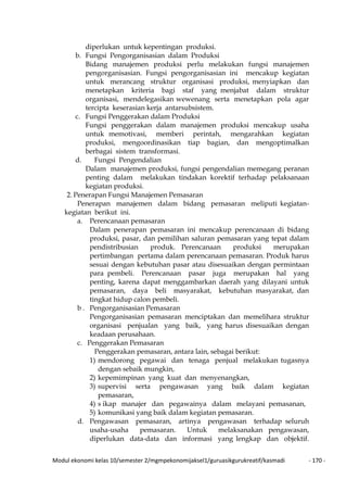 Modul ekonomi kelas 10/semester 2/mgmpekonomijaksel1/guruasikgurukreatif/kasmadi - 170 -
diperlukan untuk kepentingan produksi.
b. Fungsi Pengorganisasian dalam Produksi
Bidang manajemen produksi perlu melakukan fungsi manajemen
pengorganisasian. Fungsi pengorganisasian ini mencakup kegiatan
untuk merancang struktur organisasi produksi, menyiapkan dan
menetapkan kriteria bagi staf yang menjabat dalam struktur
organisasi, mendelegasikan wewenang serta menetapkan pola agar
tercipta keserasian kerja antarsubsistem.
c. Fungsi Penggerakan dalam Produksi
Fungsi penggerakan dalam manajemen produksi mencakup usaha
untuk memotivasi, memberi perintah, mengarahkan kegiatan
produksi, mengoordinasikan tiap bagian, dan mengoptimalkan
berbagai sistem transformasi.
d. Fungsi Pengendalian
Dalam manajemen produksi, fungsi pengendalian memegang peranan
penting dalam melakukan tindakan korektif terhadap pelaksanaan
kegiatan produksi.
2. Penerapan Fungsi Manajemen Pemasaran
Penerapan manajemen dalam bidang pemasaran meliputi kegiatan-
kegiatan berikut ini.
a. Perencanaan pemasaran
Dalam penerapan pemasaran ini mencakup perencanaan di bidang
produksi, pasar, dan pemilihan saluran pemasaran yang tepat dalam
pendistribusian produk. Perencanaan produksi merupakan
pertimbangan pertama dalam perencanaan pemasaran. Produk harus
sesuai dengan kebutuhan pasar atau disesuaikan dengan permintaan
para pembeli. Perencanaan pasar juga merupakan hal yang
penting, karena dapat menggambarkan daerah yang dilayani untuk
pemasaran, daya beli masyarakat, kebutuhan masyarakat, dan
tingkat hidup calon pembeli.
b . Pengorganisasian Pemasaran
Pengorganisasian pemasaran menciptakan dan memelihara struktur
organisasi penjualan yang baik, yang harus disesuaikan dengan
keadaan perusahaan.
c. Penggerakan Pemasaran
Penggerakan pemasaran, antara lain, sebagai berikut:
1) mendorong pegawai dan tenaga penjual melakukan tugasnya
dengan sebaik mungkin,
2) kepemimpinan yang kuat dan menyenangkan,
3) supervisi serta pengawasan yang baik dalam kegiatan
pemasaran,
4) s ikap manajer dan pegawainya dalam melayani pemasanan,
5) komunikasi yang baik dalam kegiatan pemasaran.
d. Pengawasan pemasaran, artinya pengawasan terhadap seluruh
usaha-usaha pemasaran. Untuk melaksanakan pengawasan,
diperlukan data-data dan informasi yang lengkap dan objektif.
 