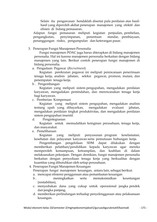 Modul ekonomi kelas 10/semester 2/mgmpekonomijaksel1/guruasikgurukreatif/kasmadi - 171 -
Selain itu pengawasan hendaklah disertai pula penilaian atas hasil-
hasil yang diperoleh akibat penerapan manajemen yang efektif dan
efisien di bidang pemasaran.
Adapun fungsi pemasaran meliputi kegiatan penjualan, pembelian,
pengangkutan, penyimpanan, penentuan standar, pembiayaan,
penanggungan risiko, pengumpulan dan keterangan pasar.
3. Penerapan Fungsi Manajemen Personalia
Fungsi manajemen POAC juga harus diterapkan di bidang manajemen
personalia. Hal ini karena manajemen personalia berkaitan dengan bidang
manajemen yang lain. Berikut contoh penerapan fungsi manajemen di
bidang personalia.
a. Pengadaan Pegawai (Recruitment)
Kegiatan perekrutan pegawai ini meliputi perencanaan penerimaan
tenaga kerja, analisis jabatan, seleksi pegawai, promosi, mutasi, dan
penempatan tenaga kerja.
b . Pengembangan
Kegiatan yang meliputi sistem pengupahan, mengadakan penilaian
karyawan, mengadakan pemindahan, dan merencanakan tenaga kerja
bagi karyawan.
c. Pemberian Kompensasi
Kegiatan yang meliputi sistem pengupahan, mengadakan analisis
tentang upah yang dibayarkan, mengadakan evaluasi jabatan,
mengadakan penilaian tingkat produktivitas, dan mengadakan penilaian
sistem pengupahan insentif.
d. Pengintegrasian
Kegiatan untuk memudahkan keinginan perusahaan, tenaga kerja,
dan masyarakat.
e. Pemeliharaan
Kegiatan yang meliputi penyusunan program keselamatan,
kesehatan dan pelayanan karyawan serta pemutusan hubungan kerja.
Pengembangan pengelolaan SDM dapat dilakukan dengan
memberikan pelatihan/pendidikan kepada karyawan agar mereka
memperoleh kemampuan, ketrampilan, dan keahlian di dalam
melaksanakan pekerjaan. Dengan demikian, fungsi manajemen personalia
berkaitan dengan penyediaan tenaga kerja yang berkualitas dengan
kuantitas yang dibutuhkan oleh setiap perusahaan.
4. Penerapan Fungsi Manajemen Keuangan
Penerapan fungsi manajemen keuangan, antara lain, sebagai berikut:
a. mencapai efisiensi penggunaan atau pemanfaatan keuangan
b . meningkatkan serta memaksimalkan keuntungan
(rentabilitas),
c. menyediakan dana yang cukup untuk operasional jangka pendek
dan jangka panjang,
d. memberikan perlindungan terhadap penyelenggaraan atau pelaksanaan
keuangan.
 