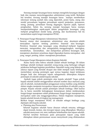 Modul ekonomi kelas 10/semester 2/mgmpekonomijaksel1/guruasikgurukreatif/kasmadi - 172 -
Seorang manajer keuangan harus mampu mengelola keuangan dengan
baik dan mampu menyelenggarakan administrasi yang tertib. Berkaitan
hal tersebut, seorang manajer keuangan harus mampu memberikan
informasi tentang jumlah laba yang diperoleh, posisi harta, utang dan
modal perusahaan; kegiatan perusahaan seperti penjualan, pemasaran,
utang, piutang, persediaan barang dagangan; laporan pajak, laporan
penghasilan. Selain itu, seorang manajer keuangan harus mampu
mempertimbangkan aspek-aspek dalam pengelolaan keuangan, yang
meliputi pengelolaan modal kerja, piutang, dan kas.Kesemua hal itu
memerlukan aspek fungsi manajemen POAC.
5. Penerapan Fungsi Manajemen Administrasi/Akuntansi
Sasaran utama dari manajemen administrasi atau akuntansi adalah
menyajikan laporan tentang peristiwa finansial atau keuangan.
Peristiwa finansial atau keuangan yang dimaksud meliputi kegiatan
mencatat, menguraikan dan menganalisis, menggolongkan, meringkas,
menafsirkan, meramalkan, dan melaporkan peristiwa keuangan. Jadi,
manajemen akuntansi senantiasa dapat digunakan karena merupakan alat
yang sangat penting dalam manajemen perusahaan.
6. Penerapan Fungsi Manajemen dalam Kegiatan Sekolah
Kamu harus tahu bahwa sekolah adalah sebuah lembaga. Di dalam
lembaga sekolah terdapat sejumlah orang-orang yang berfungsi sebagai
pelaksana berbagai kegiatan pendidikan. Sejumlah orang yang bekerja dan
adanya tujuan yang hendak dicapai dan telah menjadi suatu ketetapan,
memerlukan seorang pemimpin agar semua kegiatan dapat terlaksana
dengan baik dan mencapai tujuan sebagaimana diharapkan. Adapun
pemimpin di sekolah adalah kepala sekolah.
Apakah tugas pokok pemimpin atau kepala sekolah? Tugas pokok
kepala sekolah adalah menggerakkan seluruh sumber daya manusia yang
ada di sekolah, memaksimalkan penggunaan semua fasilitas yang dimiliki
dalam rangka menjamin tercapainya tujuan pendidikan di sekolah yang ia
pimpin. Kepala sekolah adalah pemimpin sebuah lembaga. Oleh karena
itu, ia harus memiliki kelengkapan kemampuan dalam melaksanakan
fungsi-fungsi manajemen sebab pelaksanaan fungsi-fungsi manajemen itu
merupakan salah satu tanggungjawabnya. Dalam tingkatan manajemen,
kepala sekolah berada di tingkat top management.
Berikut fungsi manajemen POAC di sekolah sebagai lembaga yang
dipimpin oleh kepala sekolah.
a. Planning atau Perencanaan
Seluruh kegiatan sekolah harus disusun sebuah rencana, sehingga
dapat terarah, teratur, dan tercapai tujuan yang diharapkan. Misalnya
sekolah menyusun visi, misi, indikator keberhasilan dan tujuan sekolah.
Hal-hal tersebut bermuara pada pencapaian tujuan yang telah
ditetapkan dalam perencanaan secara menyeluruh yang dilaksanakan
 