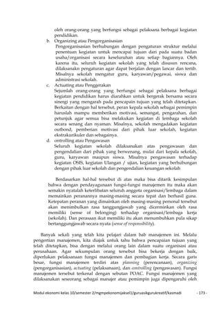 Modul ekonomi kelas 10/semester 2/mgmpekonomijaksel1/guruasikgurukreatif/kasmadi - 173 -
oleh orang-orang yang berfungsi sebagai pelaksana berbagai kegiatan
pendidikan.
b. Organizing atau Pengorganisasian
Pengorganisasian berhubungan dengan pengaturan struktur melalui
penentuan kegiatan untuk mencapai tujuan dari pada suatu badan
usaha/organisasi secara keseluruhan atau setiap bagiannya. Oleh
karena itu, seluruh kegiatan sekolah yang telah disusun rencana,
dilaksanakn pengaturan agar dapat berjalan dengan lancar dan tertib.
Misalnya sekolah mengatur guru, karyawan/pegawai, siswa dan
administrasi sekolah.
c. Actuating atau Penggerakan
Sejumlah orang-orang yang berfungsi sebagai pelaksana berbagai
kegiatan pendidikan harus diarahkan untuk bergerak bersama secara
sinergi yang mengarah pada pencapain tujuan yang telah ditetapkan.
Berkaitan dengan hal tersebut, peran kepala sekolah sebagai pemimpin
haruslah mampu memberikan motivasi, semangat, pengarahan, dan
petunjuk agar semua bisa melakukan kegiatan di lembaga sekolah
secara senang dan nyaman. Misalnya, sekolah mengadakan kegiatan
outbond, pemberian motivasi dari pihak luar sekolah, kegiatan
ekstrakurikuler dan sebagainya.
d. ontrolling atau Pengawasan
Seluruh kegiatan sekolah dilaksanakan atas pengawasan dan
pengendalian dari pihak yang berwenang, mulai dari kepala sekolah,
guru, karyawan maupun siswa. Misalnya pengawasan terhadap
kegiatan OSIS, kegiatan Ulangan / ujian, kegiatan yang berhubungan
dengan pihak luar sekolah dan pengendalian keuangan sekolah
Berdasarkan hal-hal tersebut di atas maka bisa ditarik kesimpulan
bahwa dengan pendayagunaan fungsi-fungsi manajemen itu maka akan
semakin nyatalah keterlibatan seluruh anggota organisasi/lembaga dalam
memainkan peranannya masing-masing secara tepat dan berhasil guna.
Ketepatan peranan yang dimainkan oleh masing-masing personal tersebut
akan menimbulkan rasa tanggungjawab yang dicerminkan oleh rasa
memiliki (sense of belonging) terhadap organisasi/lembaga kerja
(sekolah). Dan perasaan ikut memiliki itu akan menumbuhkan pula sikap
bertanggungjawab secara nyata (sense of responsibility).
Banyak sekali yang telah kita pelajari dalam bab manajemen ini. Melalu
pengertian manajemen, kita diajak untuk tahu bahwa pencapaian tujuan yang
telah ditetapkan, bisa dengan melalui orang lain dalam suatu organisasi atau
perusahaan. Agar sekumpulan orang tersebut bisa bekerja dengan baik,
diperlukan pelaksanaan fungsi manajemen dan pembagian kerja. Secara garis
besar, fungsi manajemen terdiri atas planning (perencanaan), organizing
(pengorganisasian), actuating (pelaksanaan), dan controlling (pengawasan). Fungsi
manajemen tersebut terkenal dengan sebutan POAC. Fungsi manajemen yang
dilaksanakan seseorang sebagai manajer atau pemimpin juga dipengaruhi oleh
 