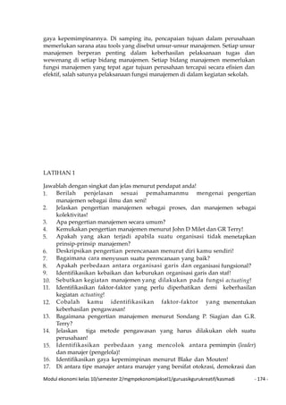 Modul ekonomi kelas 10/semester 2/mgmpekonomijaksel1/guruasikgurukreatif/kasmadi - 174 -
gaya kepemimpinannya. Di samping itu, pencapaian tujuan dalam perusahaan
memerlukan sarana atau tools yang disebut unsur-unsur manajemen. Setiap unsur
manajemen berperan penting dalam keberhasilan pelaksanaan tugas dan
wewenang di setiap bidang manajemen. Setiap bidang manajemen memerlukan
fungsi manajemen yang tepat agar tujuan perusahaan tercapai secara efisien dan
efektif, salah satunya pelaksanaan fungsi manajemen di dalam kegiatan sekolah.
LATIHAN 1
Jawablah dengan singkat dan jelas menurut pendapat anda!
1. Berilah penjelasan sesuai pemahamanmu mengenai pengertian
manajemen sebagai ilmu dan seni!
2. Jelaskan pengertian manajemen sebagai proses, dan manajemen sebagai
kolektivitas!
3. Apa pengertian manajemen secara umum?
4. Kemukakan pengertian manajemen menurut John D Milet dan GR Terry!
5. Apakah yang akan terjadi apabila suatu organisasi tidak menetapkan
prinsip-prinsip manajemen?
6. Deskripsikan pengertian perencanaan menurut diri kamu sendiri!
7. Bagaimana cara menyusun suatu perencanaan yang baik?
8. Apakah perbedaan antara organisasi garis dan organisasi fungsional?
9. Identifikasikan kebaikan dan keburukan organisasi garis dan staf!
10. Sebutkan kegiatan manajemen yang dilakukan pada fungsi actuating!
11. Identifikasikan faktor-faktor yang perlu diperhatikan demi keberhasilan
kegiatan actuating!
12. Cobalah kamu identifikasikan faktor-faktor yang menentukan
keberhasilan pengawasan!
13. Bagaimana pengertian manajemen menurut Sondang P. Siagian dan G.R.
Terry?
14. Jelaskan tiga metode pengawasan yang harus dilakukan oleh suatu
perusahaan!
15. Identifikasikan perbedaan yang mencolok antara pemimpin (leader)
dan manajer (pengelola)!
16. Identifikasikan gaya kepemimpinan menurut Blake dan Mouten!
17. Di antara tipe manajer antara manajer yang bersifat otokrasi, demokrasi dan
 