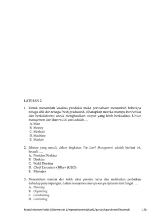 Modul ekonomi kelas 10/semester 2/mgmpekonomijaksel1/guruasikgurukreatif/kasmadi - 176 -
LATIHAN 2
1. Untuk menambah kualitas produksi maka perusahaan menambah beberapa
tenaga ahli dan tenaga fresh graduated, diharapkan mereka mampu berinovasi
dan berkolaborasi untuk menghasilkan output yang lebih berkualitas. Unsur
manajemen dari ilustrasi di atas adalah….
A. Man
B. Money
C. Method
D. Machine
E. Market
2. Jabatan yang masuk dalam tingkatan Top Level Management adalah berikut ini,
kecuali …..
A. Presiden Direktur
B. Direktur
C. Wakil Direktur
D. Cheif Executive Officer (CEO)
E. Manajer
3. Menentukan standar dan tolok ukur prestasi kerja dan melakukan perbaikan
terhadap penyimpangan, dalam manajemen merupakan penjabaran dari fungsi …..
A. Planning
B. Organizing
C. Coordinating
D. Controlling
 