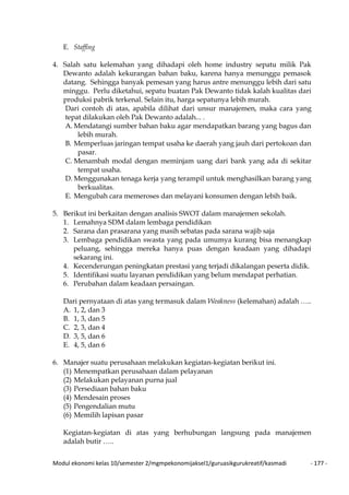 Modul ekonomi kelas 10/semester 2/mgmpekonomijaksel1/guruasikgurukreatif/kasmadi - 177 -
E. Staffing
4. Salah satu kelemahan yang dihadapi oleh home industry sepatu milik Pak
Dewanto adalah kekurangan bahan baku, karena hanya menunggu pemasok
datang. Sehingga banyak pemesan yang harus antre menunggu lebih dari satu
minggu. Perlu diketahui, sepatu buatan Pak Dewanto tidak kalah kualitas dari
produksi pabrik terkenal. Selain itu, harga sepatunya lebih murah.
Dari contoh di atas, apabila dilihat dari unsur manajemen, maka cara yang
tepat dilakukan oleh Pak Dewanto adalah... .
A. Mendatangi sumber bahan baku agar mendapatkan barang yang bagus dan
lebih murah.
B. Memperluas jaringan tempat usaha ke daerah yang jauh dari pertokoan dan
pasar.
C. Menambah modal dengan meminjam uang dari bank yang ada di sekitar
tempat usaha.
D. Menggunakan tenaga kerja yang terampil untuk menghasilkan barang yang
berkualitas.
E. Mengubah cara memeroses dan melayani konsumen dengan lebih baik.
5. Berikut ini berkaitan dengan analisis SWOT dalam manajemen sekolah.
1. Lemahnya SDM dalam lembaga pendidikan
2. Sarana dan prasarana yang masih sebatas pada sarana wajib saja
3. Lembaga pendidikan swasta yang pada umumya kurang bisa menangkap
peluang, sehingga mereka hanya puas dengan keadaan yang dihadapi
sekarang ini.
4. Kecenderungan peningkatan prestasi yang terjadi dikalangan peserta didik.
5. Identifikasi suatu layanan pendidikan yang belum mendapat perhatian.
6. Perubahan dalam keadaan persaingan.
Dari pernyataan di atas yang termasuk dalam Weakness (kelemahan) adalah …..
A. 1, 2, dan 3
B. 1, 3, dan 5
C. 2, 3, dan 4
D. 3, 5, dan 6
E. 4, 5, dan 6
6. Manajer suatu perusahaan melakukan kegiatan-kegiatan berikut ini.
(1) Menempatkan perusahaan dalam pelayanan
(2) Melakukan pelayanan purna jual
(3) Persediaan bahan baku
(4) Mendesain proses
(5) Pengendalian mutu
(6) Memilih lapisan pasar
Kegiatan-kegiatan di atas yang berhubungan langsung pada manajemen
adalah butir …..
 