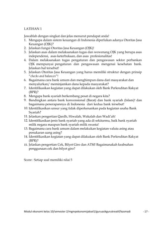 Modul ekonomi kelas 10/semester 2/mgmpekonomijaksel1/guruasikgurukreatif/kasmadi - 17 -
LATIHAN 1
Jawablah dengan singkat dan jelas menurut pendapat anda!
1. Mengapa dalam sistem keuangan di Indonesia diperlukan adanya Otoritas Jasa
Keuangan (OJK)?
2. Jelaskan fungsi Otoritas Jasa Keuangan (OJK)!
3. Jelaskan asas dalam melaksanakan tugas dan wewenang OJK yang berupa asas
independensi, asas keterbukaan, dan asas profesionalitas!
4. Dalam melaksanakan tugas pengaturan dan pengawasan sektor perbankan
OJK mempunyai pengaturan dan pengawasan mengenai kesehatan bank.
Jelaskan hal tersebut!
5. Jelaskan Otoritas Jasa Keuangan yang harus memiliki struktur dengan prinsip
“checks and balances”!
6. Bagaimana cara bank umum dan menghimpun dana dari masyarakat dan
menyalurkan/ meminjamkan dana kepada masyarakat?
7. Identifikasikan kegiatan yang dapat dilakukan oleh Bank Perkreditan Rakyat
(BPR)?
8. Mengapa bank syariah berkembang pesat di negara kita?
9. Bandingkan antara bank konvensional (Barat) dan bank syariah (Islam)! dan
bagaimana penerapannya di Indonesia dari kedua bank tersebut!
10. Identifikasikan unsur yang tidak diperkenankan pada kegiatan usaha Bank
Syariah?
11. Jelaskan pengertian Qardh, Hiwalah, Wakalah dan Wadi’ah!
12. Identifikasikan jenis bank syariah yang ada di sekitarmu, baik bank syariah
milik negara maupun bank syariah milik swasta!
13. Bagaimana cara bank umum dalam melakukan kegiatan valuta asing atau
penukaran uang asing?
14. Identifikasikan kegiatan yang dapat dilakukan oleh Bank Perkreditan Rakyat
(BPR)?
15. Jelaskan pengertian Cek, Bilyet Giro dan ATM! Bagaimanakah keabsahan
penggunaan cek dan bilyet giro?
Score : Setiap soal memiliki nilai 5
 