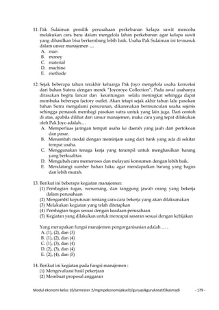 Modul ekonomi kelas 10/semester 2/mgmpekonomijaksel1/guruasikgurukreatif/kasmadi - 179 -
11. Pak Sulaiman pemilik perusahaan perkebunan kelapa sawit mencoba
melakukan cara baru dalam mengelola lahan perkebunan agar kelapa sawit
yang dihasilkan bisa berkembang lebih baik. Usaha Pak Sulaiman ini termasuk
dalam unsur manajemen ....
A. man
B. money
C. material
D. machine
E. methode
12. Sejak beberapa tahun terakhir keluarga Pak Joyo mengelola usaha konveksi
dari bahan Sutera dengan merek “Joyoroyo Collection“. Pada awal usahanya
dirasakan begitu lancar dan keuntungan selalu meningkat sehingga dapat
membuka beberapa factory outlet. Akan tetapi sejak akhir tahun lalu pasokan
bahan Sutra mengalami penurunan, dikarenakan bermunculan usaha sejenis
sehingga pemasok membagi pasokan sutra untuk yang lain juga. Dari contoh
di atas, apabila dilihat dari unsur manajemen, maka cara yang tepat dilakukan
oleh Pak Joyo adalah... .
A. Memperluas jaringan tempat usaha ke daerah yang jauh dari pertokoan
dan pasar.
B. Menambah modal dengan meminjam uang dari bank yang ada di sekitar
tempat usaha.
C. Menggunakan tenaga kerja yang terampil untuk menghasilkan barang
yang berkualitas.
D. Mengubah cara memeroses dan melayani konsumen dengan lebih baik.
E. Mendatangi sumber bahan baku agar mendapatkan barang yang bagus
dan lebih murah.
13. Berikut ini beberapa kegiatan manajemen:
(1) Pembagian tugas, wewenang, dan tanggung jawab orang yang bekerja
dalam perusahaan
(2) Mengambil keputusan tentang cara-cara bekerja yang akan dilaksanakan
(3) Melakukan kegiatan yang telah ditetapkan
(4) Pembagian tugas sesuai dengan keadaan perusahaan
(5) Kegiatan yang dilakukan untuk mencapai sasaran sesuai dengan kebijakan
Yang merupakan fungsi manajemen pengorganisasian adalah … .
A. (1), (2), dan (3)
B. (1), (2), dan (4)
C. (1), (3), dan (4)
D. (2), (3), dan (4)
E. (2), (4), dan (5)
14. Berikut ini kegiatan pada fungsi manajemen :
(1) Mengevaluasi hasil pekerjaan
(2) Membuat proposal anggaran
 