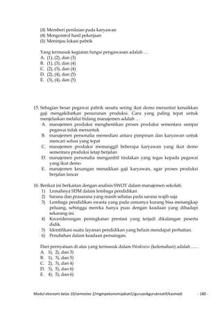 Modul ekonomi kelas 10/semester 2/mgmpekonomijaksel1/guruasikgurukreatif/kasmadi - 180 -
(3) Memberi penilaian pada karyawan
(4) Mengontrol hasil pekerjaan
(5) Meninjau lokasi pabrik
Yang termasuk kegiatan fungsi pengawasan adalah …
A. (1), (2), dan (3)
B. (1), (3), dan (4)
C. (2), (3), dan (4)
D. (2), (4), dan (5)
E. (3), (4), dan (5)
15. Sebagian besar pegawai pabrik seoatu sering ikut demo menuntut kenaikkan
gaji mengakibatkan penurunan produksi. Cara yang paling tepat untuk
menjelaskan melalui bidang manajemen adalah …
A. manajemen produksi menghentikan proses produksi sementara sampai
pegawai tidak menuntuk
B. manajemen personalia memediasi antara pimpinan dan karyawan untuk
mencari solusi yang tepat
C. manajemen produksi memanggil beberapa karyawan yang ikut demo
sementara produksi tetap berjalan
D. manajemen personalia mengambil tindakan yang tegas kepada pegawai
yang ikut demo
E. manajemen keuangan menaikkan gaji karyawan, agar proses produksi
berjalan lancar
16. Berikut ini berkaitan dengan analisis SWOT dalam manajemen sekolah.
1) Lemahnya SDM dalam lembaga pendidikan
2) Sarana dan prasarana yang masih sebatas pada sarana wajib saja
3) Lembaga pendidikan swasta yang pada umumya kurang bisa menangkap
peluang, sehingga mereka hanya puas dengan keadaan yang dihadapi
sekarang ini.
4) Kecenderungan peningkatan prestasi yang terjadi dikalangan peserta
didik.
5) Identifikasi suatu layanan pendidikan yang belum mendapat perhatian.
6) Perubahan dalam keadaan persaingan.
Dari pernyataan di atas yang termasuk dalam Weakness (kelemahan) adalah …..
A. 1), 2), dan 3)
B. 1), 3), dan 5)
C. 2), 3), dan 4)
D. 3), 5), dan 6)
E. 4), 5), dan 6)
 