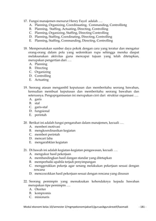 Modul ekonomi kelas 10/semester 2/mgmpekonomijaksel1/guruasikgurukreatif/kasmadi - 181 -
17. Fungsi manajemen menurut Henry Fayol adalah ….
A. Planning, Organizing, Coordinaating, Commanding, Controllintg
B. Planning, Staffing, Actuating, Directing, Controlling
C. Planning, Organizing, Staffing, Directing Controlling
D. Planning, Staffing, Coordinating, Directing, Controlling
E. Planning, Staffing, Commanding, Directing, Controlling
18. Mempersatukan sumber daya pokok dengan cara yang teratur dan mengatur
orang-orang dalam pola yang sedemikian rupa sehingga mereka daspat
melaksanakan aktivitas guna mencapai tujuan yang telah ditetapkan,
merupakan pengertian dari ….
A. Planning
B. Directing
C. Organizing
D. Controlling
E. Actuating
19. Seorang atasan mengambil keputusan dan memberitahu seorang bawahan,
kemudian membuat keputusan dan memberitahu seorang bawahan dan
seterusnya. Pengoprganisasian ini merupakan cirri dari struktur organisasi ….
A. garis
B. staf
C. garis-staf
D. fungsional
E. perintah
20. Berikut ini adalah fungsi pengarahan dalam manajemen, kecuali ….
A. memberi motivasi
B. mengkoordinasikan kegiatan
C. memberi perintah
D. mencari laba
E. mengarahklan kegiatan
21. Di bawah ini adalah kegiatan-kegiatan pengawasan, kecuali ….
A. mengukur hasil pekerjaan
A. membandingkan hasil dangan standar yang ditetapkan
B. memperbaiki apabila terjadi penyimpangan
C. menggerakkan pekerja agar senang melakukan pekerjaan sesuai dengan
rencana
D. menccocokkan hasil pekerjaan sesuai dengan rencana yang disusun
22. Seorang pemimpin yang memaksakan kehendaknya kepada bawahan
merupakan tipe pemimpin ….
A. Otoriter
B. kompromis
C. misionaris
 