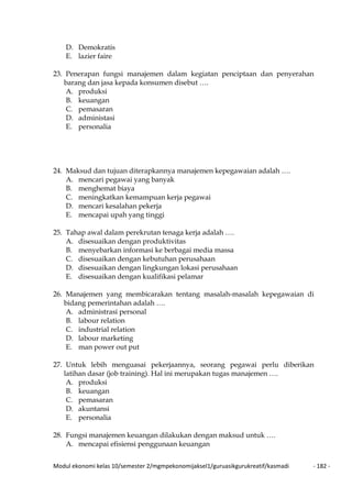 Modul ekonomi kelas 10/semester 2/mgmpekonomijaksel1/guruasikgurukreatif/kasmadi - 182 -
D. Demokratis
E. lazier faire
23. Penerapan fungsi manajemen dalam kegiatan penciptaan dan penyerahan
barang dan jasa kepada konsumen disebut ….
A. produksi
B. keuangan
C. pemasaran
D. administasi
E. personalia
24. Maksud dan tujuan diterapkannya manajemen kepegawaian adalah ….
A. mencari pegawai yang banyak
B. menghemat biaya
C. meningkatkan kemampuan kerja pegawai
D. mencari kesalahan pekerja
E. mencapai upah yang tinggi
25. Tahap awal dalam perekrutan tenaga kerja adalah ….
A. disesuaikan dengan produktivitas
B. menyebarkan informasi ke berbagai media massa
C. disesuaikan dengan kebutuhan perusahaan
D. disesuaikan dengan lingkungan lokasi perusahaan
E. disesuaikan dengan kualifikasi pelamar
26. Manajemen yang membicarakan tentang masalah-masalah kepegawaian di
bidang pemerintahan adalah ….
A. administrasi personal
B. labour relation
C. industrial relation
D. labour marketing
E. man power out put
27. Untuk lebih menguasai pekerjaannya, seorang pegawai perlu diberikan
latihan dasar (job training). Hal ini merupakan tugas manajemen ….
A. produksi
B. keuangan
C. pemasaran
D. akuntansi
E. personalia
28. Fungsi manajemen keuangan dilakukan dengan maksud untuk ….
A. mencapai efisiensi penggunaan keuangan
 