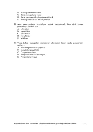 Modul ekonomi kelas 10/semester 2/mgmpekonomijaksel1/guruasikgurukreatif/kasmadi - 183 -
B. mancapai laba maksimal
C. dapat menghitung biaya
D. dapat memperoleh pinjaman dari bank
E. mencapai efektifitas dalam promosi
29. Asas pembelanjaan perusahaan untuk memperoleh laba dari proses
produksinya disebut asas ….
A. Likuiditas
B. rentabilitas
C. fleksibilitas
D. Solvabilitas
E. soliditas
30. Yang bukan merupakan manajemen akuntansi dalam suatu perusahaan
adalah …
A. Rencana perekrutan pegawai
B. menghitung rugi-laba
C. Pengamanan harta
D. menyusun rencana keuangan
E. Pengendalian biaya
 