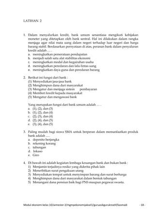 Modul ekonomi kelas 10/semester 2/mgmpekonomijaksel1/guruasikgurukreatif/kasmadi - 18 -
LATIHAN 2
1. Dalam menyalurkan kredit, bank umum senantiasa mengikuti kebijakan
moneter yang ditetapkan oleh bank sentral. Hal ini dilakukan dalam rangka
menjaga agar nilai mata uang dalam negeri terhadap luar negeri dan harga
barang stabil. Berdasarkan pernyataan di atas, peranan bank dalam penyaluran
kredit adalah … .
a. meningkatkan pemerataan pendapatan
b. menjadi salah satu alat stabilitas ekonomi
c. meningkatkan modal dan kegairahan usaha
d. meningkatkan peredaran dan lalu-lintas uang
e. meningkatkan daya guna dan peredaran barang
2. Berikut ini fungsi dari bank :
(1) Menyediakan jasa-jasa bank
(2) Menghimpun dana dari masyarakat
(3) Mengatur dan menjaga sistem pembayaran
(4) Memberi kredit kepada masyarakat
(5) Mengatur dan mengawasi bank
Yang merupakan fungsi dari bank umum adalah … .
a. (1), (2), dan (3)
b. (1), (2), dan (4)
c. (2), (3), dan (4)
d. (2), (4), dan (5)
e. (3), (4), dan (5)
3. Paling mudah bagi siswa SMA untuk berperan dalam memanfaatkan produk
bank adalah .....
a. deposito berjangka
b. rekening korang
c. tabungan
d. Inkaso
e. Giro
4. Di bawah ini adalah kegiatan lembaga keuangan bank dan bukan bank :
1) Menjamin terjadinya resiko yang diderita pihak lain
2) Menerbitkan surat pengakuan utang
3) Menyediakan tempat untuk menyimpan barang dan surat berharga
4) Menghimpun dana dari masyarakat dalam bentuk tabungan
5) Menangani dana pensiun baik bagi PNS maupun pegawai swasta.
 
