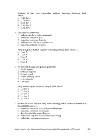 Modul ekonomi kelas 10/semester 2/mgmpekonomijaksel1/guruasikgurukreatif/kasmadi - 19 -
Kegiatan di atas yang merupakan kegiatan Lembaga Keuangan Bank
adalah .....
a. 1), 2), dan 5)
b. 1), 3), dan 4)
c. 2), 3), dan 4)
d. 2), 4), dan 5)
e. 3), 4), dan 5)
5. Jasa-jasa bank antara lain :
1) melayani kredit kepada masyarakat
2) menerima simpanan giro
3) menerima simpanan deposito
4) melayani jasa lalu lintas pembayaran
5) menciptakan kredit atau giral
Yang merupakan bentuk kegiatan bank sebagai kredit pasif adalah …..
a. 1 dan 2
b. 1 dan 3
c. 2 dan 3
d. 2 dan 5
e. 3 dan 4
6. Berikut ini beberapa jenis produk perbankan :
1) Kredit hipotik
2) Sertifikat deposito
3) Deposit on call
4) Kredit rekening koran
5) Letter of credit
6) Tabungan
Yang termasuk jenis simpanan uang di Bank adalah …
a. 1, 2 dan 3
b. 2, 3 dan 4
c. 4, 5 dan 6
d. 1, 4 dan 5
e. 2, 3 dan 6
7. Berikut ini adalah kegiatan yang boleh diselenggarakan oleh Bank Perkreditan
Rakyat (BPR), yaitu ….
a. menerima simpanan berupa deposito berjangka
b. menerima simpanan berupa giro
c. ikut dalam lalu lintas pembayaran
d. melakukan kegiatan usaha dalam valuta asing
e. melakukan usaha perasuransian
 