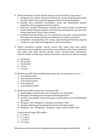 Modul ekonomi kelas 10/semester 2/mgmpekonomijaksel1/guruasikgurukreatif/kasmadi - 20 -
8. Dalam perbankan syariah dikenal adanya prinsip Mutlaqah, yang artinya....
a. mengelola dana (bank) diberikan keleluasaan untuk mempergunakan dana
tersebut dalam usaha yang dianggapnya baik dan menguntungkan.
b. pemilik dana (nasabah) menentukan syarat dan pembatasan kepada
pengelola dalam penggunaan dana tersebut.
c. bank dan nasabah bekerjasama menjadi mitra usaha dengan memberikan
modal dalam berbagai tingkatan dan mencapai kesepakatan atas rasio laba
(nisbah bagi hasil) untuk waktu tertentu.
d. pembelian barang dengan ciri-ciri yang khusus dan jelas, yang diserahkan
kemudian hari dengan pembayaran dilakukan di muka secara tunai.
e. pengalihan utang/piutang dari orang yang berutang/berpiutang kepada
orang lain yang wajib menanggungnya atau menerimanya.
9. Dalam perbankan syariah, bentuk umum dari usaha bagi hasil adalah
kemitraan yang transaksinya merupakan semua bentuk usaha yang melibatkan
dua pihak atau lebih dimana mereka secara bersama-sama memadukan
seluruh bentuk sumber daya. Bentuk kemitraan semacam itu dikenal sebagai
.....
a. Murabahah
b. Musyarakah
c. Mudharabah
d. Istishna
e. Hiwalah
10. Berikut asas OJK dalam melaksanakan tugas dan wewenangnya, kecuali .....
a. Asas independensi
b. Asas Kepastian hukum
c. Asas Profesionalitas
d. Asas Integritas
e. Asas Kesatuan usaha
11. Berikut merupakan tujuan dan wewenang OJK :
1) terselenggara secara teratur, adil, transparan, dan akuntabel;
2) Mengatur dan Mengawasi mengenai kelembagaan bank
3) mampu mewujudkan system keuangan yang tumbuh secara berkelanjutan
dan stabil
4) Mengatur dan Mengawasi mengenai kesehatan bank
5) mampu melindungi kepentingan Konsumen dan masyarakat.
6) Mengatur dan Mengawasi mengenai aspek kehati- hatian bank
Yang termasuk tugas OJK adalah ....
a. 1, 2, dan 3
b. 1, 3, dan 5
c. 2, 3, dan 6
d. 2, 4, dan 6
 
