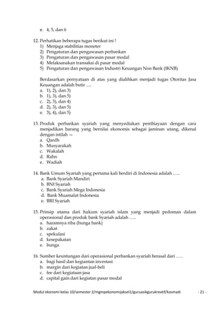 Modul ekonomi kelas 10/semester 2/mgmpekonomijaksel1/guruasikgurukreatif/kasmadi - 21 -
e. 4, 5, dan 6
12. Perhatikan beberapa tugas berikut ini !
1) Menjaga stabilitias moneter
2) Pengaturan dan pengawasan perbankan
3) Pengaturan dan pengawasan pasar modal
4) Melaksanakan transaksi di pasar modal
5) Pengaturan dan pengawasan Industri Keuangan Non Bank (IKNB)
Berdasarkan pernyataan di atas yang dialihkan menjadi tugas Otoritas Jasa
Keuangan adalah butir .....
a. 1), 2), dan 3)
b. 1), 3), dan 5)
c. 2), 3), dan 4)
d. 2), 3), dan 5)
e. 3), 4), dan 5)
13. Produk perbankan syariah yang menyediakan pembiayaan dengan cara
menjadikan barang yang bernilai ekonomis sebagai jaminan utang, dikenal
dengan istilah —
a. Qardh
b. Musyarakah
c. Wakalah
d. Rahn
e. Wadiah
14. Bank Umum Syariah yang pertama kali berdiri di Indonesia adalah …..
a. Bank Syariah Mandiri
b. BNI Syariah
c. Bank Syariah Mega Indonesia
d. Bank Muamalat Indonesia
e. BRI Syariah
15. Prinsip utama dari hukum syariah islam yang menjadi pedoman dalam
operasional dan produk bank Syariah adalah …..
a. haramnya riba (bunga bank)
b. zakat
c. spekulasi
d. kesepakatan
e. bunga
16. Sumber keuntungan dari operasional perbankan syariah berasal dari …..
a. bagi hasil dan kegiantan investasi
b. margin dari kegiatan jual-beli
c. fee dari kegiataan jasa
d. capital gain dari kegiatan pasar modal
 