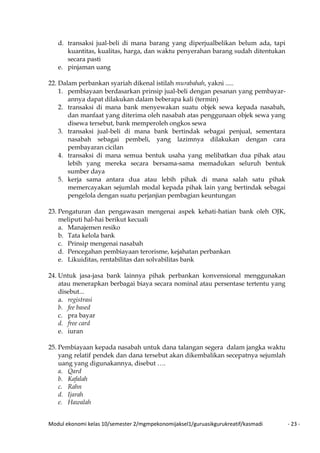 Modul ekonomi kelas 10/semester 2/mgmpekonomijaksel1/guruasikgurukreatif/kasmadi - 23 -
d. transaksi jual-beli di mana barang yang diperjualbelikan belum ada, tapi
kuantitas, kualitas, harga, dan waktu penyerahan barang sudah ditentukan
secara pasti
e. pinjaman uang
22. Dalam perbankan syariah dikenal istilah murabahah, yakni .....
1. pembiayaan berdasarkan prinsip jual-beli dengan pesanan yang pembayar-
annya dapat dilakukan dalam beberapa kali (termin)
2. transaksi di mana bank menyewakan suatu objek sewa kepada nasabah,
dan manfaat yang diterima oleh nasabah atas penggunaan objek sewa yang
disewa tersebut, bank memperoleh ongkos sewa
3. transaksi jual-beli di mana bank bertindak sebagai penjual, sementara
nasabah sebagai pembeli, yang lazimnya dilakukan dengan cara
pembayaran cicilan
4. transaksi di mana semua bentuk usaha yang melibatkan dua pihak atau
lebih yang mereka secara bersama-sama memadukan seluruh bentuk
sumber daya
5. kerja sama antara dua atau lebih pihak di mana salah satu pihak
memercayakan sejumlah modal kepada pihak lain yang bertindak sebagai
pengelola dengan suatu perjanjian pembagian keuntungan
23. Pengaturan dan pengawasan mengenai aspek kehati-hatian bank oleh OJK,
meliputi hal-hai berikut kecuali
a. Manajemen resiko
b. Tata kelola bank
c. Prinsip mengenai nasabah
d. Pencegahan pembiayaan terorisme, kejahatan perbankan
e. Likuiditas, rentabilitas dan solvabilitas bank
24. Untuk jasa-jasa bank lainnya pihak perbankan konvensional menggunakan
atau menerapkan berbagai biaya secara nominal atau persentase tertentu yang
disebut...
a. registrasi
b. fee based
c. pra bayar
d. free card
e. iuran
25. Pembiayaan kepada nasabah untuk dana talangan segera dalam jangka waktu
yang relatif pendek dan dana tersebut akan dikembalikan secepatnya sejumlah
uang yang digunakannya, disebut ….
a. Qard
b. Kafalah
c. Rahn
d. Ijarah
e. Hawalah
 