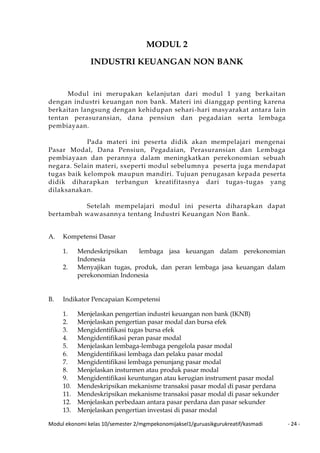 Modul ekonomi kelas 10/semester 2/mgmpekonomijaksel1/guruasikgurukreatif/kasmadi - 24 -
MODUL 2
INDUSTRI KEUANGAN NON BANK
Modul ini merupakan kelanjutan dari modul 1 yang berkaitan
dengan industri keuangan non bank. Materi ini dianggap penting karena
berkaitan langsung dengan kehidupan sehari-hari masyarakat antara lain
tentan perasuransian, dana pensiun dan pegadaian serta lembaga
pembiayaan.
Pada materi ini peserta didik akan mempelajari mengenai
Pasar Modal, Dana Pensiun, Pegadaian, Perasuransian dan Lembaga
pembiayaan dan perannya dalam meningkatkan perekonomian sebuah
negara. Selain materi, sxeperti modul sebelumnya peserta juga mendapat
tugas baik kelompok maupun mandiri. Tujuan penugasan kepada peserta
didik diharapkan terbangun kreatifitasnya dari tugas-tugas yang
dilaksanakan.
Setelah mempelajari modul ini peserta diharapkan dapat
bertambah wawasannya tentang Industri Keuangan Non Bank.
A. Kompetensi Dasar
1. Mendeskripsikan lembaga jasa keuangan dalam perekonomian
Indonesia
2. Menyajikan tugas, produk, dan peran lembaga jasa keuangan dalam
perekonomian Indonesia
B. Indikator Pencapaian Kompetensi
1. Menjelaskan pengertian industri keuangan non bank (IKNB)
2. Menjelaskan pengertian pasar modal dan bursa efek
3. Mengidentifikasi tugas bursa efek
4. Mengidentifikasi peran pasar modal
5. Menjelaskan lembaga-lembaga pengelola pasar modal
6. Mengidentifikasi lembaga dan pelaku pasar modal
7. Mengidentifikasi lembaga penunjang pasar modal
8. Menjelaskan insturmen atau produk pasar modal
9. Mengidentifikasi keuntungan atau kerugian instrument pasar modal
10. Mendeskripsikan mekanisme transaksi pasar modal di pasar perdana
11. Mendeskripsikan mekanisme transaksi pasar modal di pasar sekunder
12. Menjelaskan perbedaan antara pasar perdana dan pasar sekunder
13. Menjelaskan pengertian investasi di pasar modal
 
