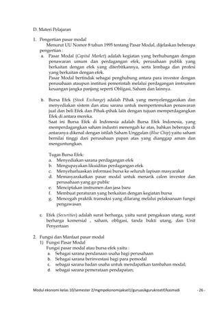 Modul ekonomi kelas 10/semester 2/mgmpekonomijaksel1/guruasikgurukreatif/kasmadi - 26 -
D. Materi Pelajaran
1. Pengertian pasar modal
Menurut UU Nomor 8 tahun 1995 tentang Pasar Modal, dijelaskan beberapa
pengertian :
a. Pasar Modal (Capital Market) adalah kegiatan yang berhubungan dengan
penawaran umum dan perdagangan efek, perusahaan publik yang
berkaitan dengan efek yang diterbitkannya, serta lembaga dan profesi
yang berkaitan dengan efek.
Pasar Modal bertindak sebagai penghubung antara para investor dengan
perusahaan ataupun institusi pemerintah melalui perdagangan instrumen
keuangan jangka panjang seperti Obligasi, Saham dan lainnya.
b. Bursa Efek (Stock Exchange) adalah Pihak yang menyelenggarakan dan
menyediakan sistem dan atau sarana untuk mempertemukan penawaran
jual dan beli Efek dan Pihak-pihak lain dengan tujuan memperdagangkan
Efek di antara mereka.
Saat ini Bursa Efek di Indonesia adalah Bursa Efek Indonesia, yang
memperdagangkan saham industri menengah ke atas, bahkan beberapa di
antaranya dikenal dengan istilah Saham Unggulan (Blue Chip) yaitu saham
bernilai tinggi dari perusahaan papan atas yang dianggap aman dan
menguntungkan.
Tugas Bursa Efek:
a. Menyediakan sarana perdagangan efek
b. Mengupayakan likuiditas perdagangan efek
c. Menyebarluaskan informasi bursa ke seluruh lapisan masyarakat
d. Memasyarakatkan pasar modal untuk menarik calon investor dan
perusahaan yang go public
e. Menciptakan instrumen dan jasa baru
f. Membuat peraturan yang berkaitan dengan kegiatan bursa
g. Mencegah praktik transaksi yang dilarang melalui pelaksanaan fungsi
pengawasan
c. Efek (Securities) adalah surat berharga, yaitu surat pengakuan utang, surat
berharga komersial , saham, obligasi, tanda bukti utang, dan Unit
Penyertaan
2. Fungsi dan Manfaat pasar modal
1) Fungsi Pasar Modal
Fungsi pasar modal atau bursa efek yaitu :
a. Sebagai sarana pendanaan usaha bagi perusahaan
b. Sebagai sarana berinvestasi bagi para pemodal
c. sebagai sarana badan usaha untuk mendapatkan tambahan modal;
d. sebagai sarana pemerataan pendapatan;
 