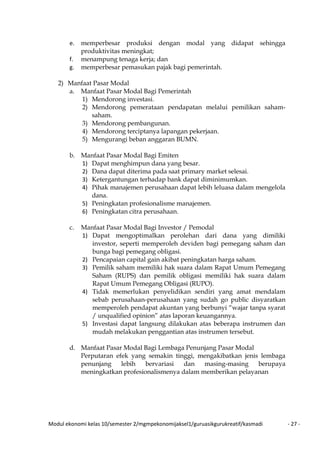 Modul ekonomi kelas 10/semester 2/mgmpekonomijaksel1/guruasikgurukreatif/kasmadi - 27 -
e. memperbesar produksi dengan modal yang didapat sehingga
produktivitas meningkat;
f. menampung tenaga kerja; dan
g. memperbesar pemasukan pajak bagi pemerintah.
2) Manfaat Pasar Modal
a. Manfaat Pasar Modal Bagi Pemerintah
1) Mendorong investasi.
2) Mendorong pemerataan pendapatan melalui pemilikan saham-
saham.
3) Mendorong pembangunan.
4) Mendorong terciptanya lapangan pekerjaan.
5) Mengurangi beban anggaran BUMN.
b. Manfaat Pasar Modal Bagi Emiten
1) Dapat menghimpun dana yang besar.
2) Dana dapat diterima pada saat primary market selesai.
3) Ketergantungan terhadap bank dapat diminimumkan.
4) Pihak manajemen perusahaan dapat lebih leluasa dalam mengelola
dana.
5) Peningkatan profesionalisme manajemen.
6) Peningkatan citra perusahaan.
c. Manfaat Pasar Modal Bagi Investor / Pemodal
1) Dapat mengoptimalkan perolehan dari dana yang dimiliki
investor, seperti memperoleh deviden bagi pemegang saham dan
bunga bagi pemegang obligasi.
2) Pencapaian capital gain akibat peningkatan harga saham.
3) Pemilik saham memiliki hak suara dalam Rapat Umum Pemegang
Saham (RUPS) dan pemilik obligasi memiliki hak suara dalam
Rapat Umum Pemegang Obligasi (RUPO).
4) Tidak memerlukan penyelidikan sendiri yang amat mendalam
sebab perusahaan-perusahaan yang sudah go public disyaratkan
memperoleh pendapat akuntan yang berbunyi “wajar tanpa syarat
/ unqualified opinion” atas laporan keuangannya.
5) Investasi dapat langsung dilakukan atas beberapa instrumen dan
mudah melakukan penggantian atas instrumen tersebut.
d. Manfaat Pasar Modal Bagi Lembaga Penunjang Pasar Modal
Perputaran efek yang semakin tinggi, mengakibatkan jenis lembaga
penunjang lebih bervariasi dan masing-masing berupaya
meningkatkan profesionalismenya dalam memberikan pelayanan
 