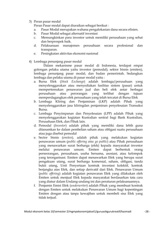 Modul ekonomi kelas 10/semester 2/mgmpekonomijaksel1/guruasikgurukreatif/kasmadi - 28 -
3) Peran pasar modal
Peran Pasar modal dapat diuraikan sebagai berikut :
a. Pasar Modal merupakan wahana pengalokasian dana secara efisien.
b. Pasar Modal sebagai alternatif investasi
c. Memungkinkan para investor untuk memiliki perusahaan yang sehat
dan berprospek baik.
d. Pelaksanaan manajemen perusahaan secara profesional dan
transparan.
e. Peningkatan aktivitas ekonomi nasional
4) Lembaga penunjang pasar modal
Dalam mekanisme pasar modal di Indonesia, terdapat empat
golongan pelaku utama yaitu investor (pemodal), sektor bisnis (emiten),
lembaga penunjang pasar modal, dan badan pemerintah. Sedangkan
lembaga dan pelaku utama di pasar modal yaitu :
a. Bursa Efek (Stock Exchange) adalah lembaga/perusahaan yang
menyelenggarakan atau menyediakan fasilitas sistem (pasar) untuk
mempertemukan penawaran jual dan beli efek antar berbagai
perusahaan atau perorangan yang terlibat dengan tujuan
memperdagangkan efek perusahaan yang telah tercatat di Bursa Efek
b. Lembaga Kliring dan Penjaminan (LKP) adalah Pihak yang
menyelenggarakan jasa kliringdan penjaminan penyelesaian Transaksi
Bursa.
c. Lembaga Penyimpanan dan Penyelesaian (LPP) adalah Pihak yang
menyelenggarakan kegiatan Kustodian sentral bagi Bank Kustodian,
Perusahaan Efek, dan Pihak lain.
d. Pemodal (Investor) adalah pihak yang memiliki dana lebih guna
ditanamkan ke dalam pembelian saham atau obligasi suatu perusahaan
atau juga disebut pemodal
e. Sector bisnis (emiten), adalah pihak yang melakukan kegiatan
penawaran umum (public offering atau go public) atau Pihak perusahaan
yang menawarkan surat berharga (efek) kepada masyarakat investor
melalui penawaran umum. Emiten dapat berbentuk orang
perseorangan, perusahaan, usaha bersama, asosiasi, atau kelompok
yang terorganisasi. Emiten dapat menawarkan Efek yang berupa surat
pengakuan utang, surat berharga komersial, saham, obligasi, tanda
bukti utang, Unit Penyertaan kontrak investasi kolektif, kontrak
berjangka atas Efek, dan setiap derivatif dari Efek. Penawaran Umum
(public offering) adalah kegiatan penawaran Efek yang dilakukan oleh
Emiten untuk menjual Efek kepada masyarakat berdasarkan tata cara
yang diatur dalam Undang-undang ini dan peraturan pelaksanaannya.
f. Penjamin Emisi Efek (underwriter) adalah Pihak yang membuat kontrak
dengan Emiten untuk melakukan Penawaran Umum bagi kepentingan
Emiten dengan atau tanpa kewajiban untuk membeli sisa Efek yang
tidak terjual.
 