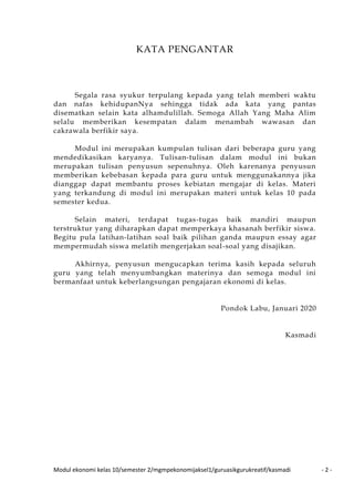 Modul ekonomi kelas 10/semester 2/mgmpekonomijaksel1/guruasikgurukreatif/kasmadi - 2 -
KATA PENGANTAR
Segala rasa syukur terpulang kepada yang telah memberi waktu
dan nafas kehidupanNya sehingga tidak ada kata yang pantas
disematkan selain kata alhamdulillah. Semoga Allah Yang Maha Alim
selalu memberikan kesempatan dalam menambah wawasan dan
cakrawala berfikir saya.
Modul ini merupakan kumpulan tulisan dari beberapa guru yang
mendedikasikan karyanya. Tulisan-tulisan dalam modul ini bukan
merupakan tulisan penyusun sepenuhnya. Oleh karenanya penyusun
memberikan kebebasan kepada para guru untuk menggunakannya jika
dianggap dapat membantu proses kebiatan mengajar di kelas. Materi
yang terkandung di modul ini merupakan materi untuk kelas 10 pada
semester kedua.
Selain materi, terdapat tugas-tugas baik mandiri maupun
terstruktur yang diharapkan dapat memperkaya khasanah berfikir siswa.
Begitu pula latihan-latihan soal baik pilihan ganda maupun essay agar
mempermudah siswa melatih mengerjakan soal-soal yang disajikan.
Akhirnya, penyusun mengucapkan terima kasih kepada seluruh
guru yang telah menyumbangkan materinya dan semoga modul ini
bermanfaat untuk keberlangsungan pengajaran ekonomi di kelas.
Pondok Labu, Januari 2020
Kasmadi
 
