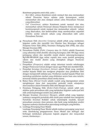 Modul ekonomi kelas 10/semester 2/mgmpekonomijaksel1/guruasikgurukreatif/kasmadi - 29 -
Komitmen penjamin emisi efek, yaitu :
- Best Effort, artinya Komitmen untuk menjual dan atau memasarkan
saham Perseroan hanya sebatas pada kemampuan untuk
memasarkan dan atau menjual saham calon Perusahaan Tercatat
yang ditawarkan
- Full Commitment, artinya Komitmen untuk menjual dan atau
memasarkan saham Perseroan dimana Penjamin Emisi mempunyai
komitmenpenuh untuk menjual dan memasarkan seluruh saham
yang ditawarkan, dan berkewajiban tetap membayarkan sejumlah
tertentu senilai seluruh saham yang ditawarkan oleh calon
Perusahaan Tercatat.
g. Perusahaan Efek (Securities Company) adalah pihak yang melakukan
kegiatan usaha dan memiliki izin Otoritas Jasa Keuangan sebagai
Penjamin Emisi Efek (PEE), Perantara Pedagang Efek (PPE), dan atau
Manajer Investasi (MI).
h. Perusahaan Publik (Public Company atau Go Public) adalah Perseroan
yang sahamnya telah dimiliki sekurang-kurangnya oleh 300 (tiga ratus)
pemegang saham dan memiliki modal disetor sekurang-kurangnya
Rp3.000.000.000,00 (tiga miliar rupiah) atau suatu jumlah pemegang
saham dan modal disetor yang ditetapkan dengan Peraturan
Pemerintah.
i. Prospektus (Prospectus) adalah setiap informasi tertulis sehubungan
dengan Penawaran Umum dengan tujuan agar Pihak lain membeli Efek.
j. Penasihat Investasi (Investment Advisor) adalah Pihak yang memberi
nasihat kepada Pihak lain mengenai penjualan atau pembelian Efek
dengan memperoleh imbalan jasa. Pemberian nasihat kepada Pihak lain
mencakup pemberian nasihat yang dilakukan secara lisan atau tertulis,
termasuk melalui penerbitan dalam media massa.
k. Reksa Dana (Mutual Funds) adalah wadah yang dipergunakan untuk
menghimpun dana dari masyarakat pemodal untuk selanjutnya
diinvestasikan dalam Portofolio Efek oleh Manajer Investasi.
l. Perantara Pedagang Efek (Broker–Dealer-Pialang), adalah salah satu
aktifitas pada perusahaan efek yang melakukan kegiatan usaha jual beli
efek untuk kepentingan sendiri atau pihak lain.
m. Manajer Investasi (Investment Manager), adalah pihak yang kegiatan
usahanya mengelola portofolio efek untuk para nasabah atau mengelola
Portofolio Investasi Kolektif untuk sekelompok nasabah, kecuali
perusahaan asuransi, dana pensiun, dan bank yang melakukan sendiri
kegiatan usahanya berdasarkan perundang-undangan yang berlaku.
n. Lembaga Penunjang Pasar Modal
Lembaga Penunjang Pasar Modal adalah institusi penunjang yang turut
serta mendukung pengoperasian Pasar Modal dan bertugas dan
berfungsi melakukan pelayanan kepada pegawai dan masyarakat
umum, diantaranya :
 