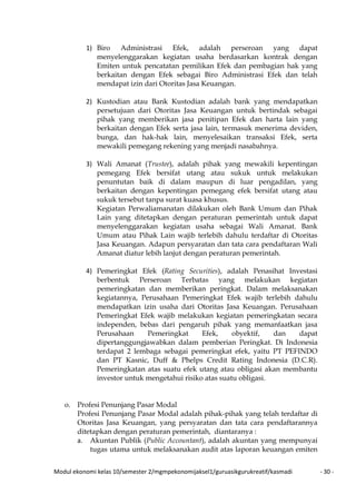 Modul ekonomi kelas 10/semester 2/mgmpekonomijaksel1/guruasikgurukreatif/kasmadi - 30 -
1) Biro Administrasi Efek, adalah perseroan yang dapat
menyelenggarakan kegiatan usaha berdasarkan kontrak dengan
Emiten untuk pencatatan pemilikan Efek dan pembagian hak yang
berkaitan dengan Efek sebagai Biro Administrasi Efek dan telah
mendapat izin dari Otoritas Jasa Keuangan.
2) Kustodian atau Bank Kustodian adalah bank yang mendapatkan
persetujuan dari Otoritas Jasa Keuangan untuk bertindak sebagai
pihak yang memberikan jasa penitipan Efek dan harta lain yang
berkaitan dengan Efek serta jasa lain, termasuk menerima deviden,
bunga, dan hak-hak lain, menyelesaikan transaksi Efek, serta
mewakili pemegang rekening yang menjadi nasabahnya.
3) Wali Amanat (Trustee), adalah pihak yang mewakili kepentingan
pemegang Efek bersifat utang atau sukuk untuk melakukan
penuntutan baik di dalam maupun di luar pengadilan, yang
berkaitan dengan kepentingan pemegang efek bersifat utang atau
sukuk tersebut tanpa surat kuasa khusus.
Kegiatan Perwaliamanatan dilakukan oleh Bank Umum dan Pihak
Lain yang ditetapkan dengan peraturan pemerintah untuk dapat
menyelenggarakan kegiatan usaha sebagai Wali Amanat. Bank
Umum atau Pihak Lain wajib terlebih dahulu terdaftar di Otoritas
Jasa Keuangan. Adapun persyaratan dan tata cara pendaftaran Wali
Amanat diatur lebih lanjut dengan peraturan pemerintah.
4) Pemeringkat Efek (Rating Securities), adalah Penasihat Investasi
berbentuk Perseroan Terbatas yang melakukan kegiatan
pemeringkatan dan memberikan peringkat. Dalam melaksanakan
kegiatannya, Perusahaan Pemeringkat Efek wajib terlebih dahulu
mendapatkan izin usaha dari Otoritas Jasa Keuangan. Perusahaan
Pemeringkat Efek wajib melakukan kegiatan pemeringkatan secara
independen, bebas dari pengaruh pihak yang memanfaatkan jasa
Perusahaan Pemeringkat Efek, obyektif, dan dapat
dipertanggungjawabkan dalam pemberian Peringkat. Di Indonesia
terdapat 2 lembaga sebagai pemeringkat efek, yaitu PT PEFINDO
dan PT Kasnic, Duff & Phelps Credit Rating Indonesia (D.C.R).
Pemeringkatan atas suatu efek utang atau obligasi akan membantu
investor untuk mengetahui risiko atas suatu obligasi.
o. Profesi Penunjang Pasar Modal
Profesi Penunjang Pasar Modal adalah pihak-pihak yang telah terdaftar di
Otoritas Jasa Keuangan, yang persyaratan dan tata cara pendaftarannya
ditetapkan dengan peraturan pemerintah, diantaranya :
a. Akuntan Publik (Public Accountant), adalah akuntan yang mempunyai
tugas utama untuk melaksanakan audit atas laporan keuangan emiten
 