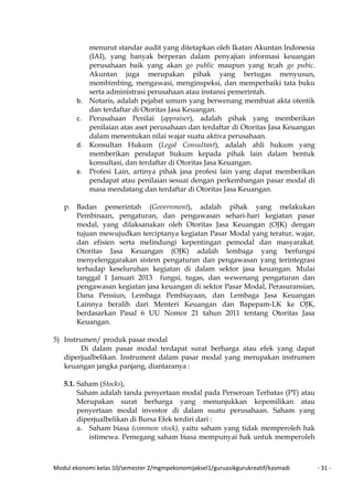 Modul ekonomi kelas 10/semester 2/mgmpekonomijaksel1/guruasikgurukreatif/kasmadi - 31 -
menurut standar audit yang ditetapkan oleh Ikatan Akuntan Indonesia
(IAI), yang banyak berperan dalam penyajian informasi keuangan
perusahaan baik yang akan go public maupun yang te;ah go pubic.
Akuntan juga merupakan pihak yang bertugas menyusun,
membimbing, mengawasi, menginspeksi, dan memperbaiki tata buku
serta administrasi perusahaan atau instansi pemerintah.
b. Notaris, adalah pejabat umum yang berwenang membuat akta otentik
dan terdaftar di Otoritas Jasa Keuangan.
c. Perusahaan Penilai (appraiser), adalah pihak yang memberikan
penilaian atas aset perusahaan dan terdaftar di Otoritas Jasa Keuangan
dalam menentukan nilai wajar suatu aktiva perusahaan.
d. Konsultan Hukum (Legal Consultant), adalah ahli hukum yang
memberikan pendapat hukum kepada pihak lain dalam bentuk
konsultasi, dan terdaftar di Otoritas Jasa Keuangan.
e. Profesi Lain, artinya pihak jasa profesi lain yang dapat memberikan
pendapat atau penilaian sesuai dengan perkembangan pasar modal di
masa mendatang dan terdaftar di Otoritas Jasa Keuangan.
p. Badan pemerintah (Government), adalah pihak yang melakukan
Pembinaan, pengaturan, dan pengawasan sehari-hari kegiatan pasar
modal, yang dilaksanakan oleh Otoritas Jasa Keuangan (OJK) dengan
tujuan mewujudkan terciptanya kegiatan Pasar Modal yang teratur, wajar,
dan efisien serta melindungi kepentingan pemodal dan masyarakat.
Otoritas Jasa Keuangan (OJK) adalah lembaga yang berfungsi
menyelenggarakan sistem pengaturan dan pengawasan yang terintegrasi
terhadap keseluruhan kegiatan di dalam sektor jasa keuangan. Mulai
tanggal 1 Januari 2013 fungsi, tugas, dan wewenang pengaturan dan
pengawasan kegiatan jasa keuangan di sektor Pasar Modal, Perasuransian,
Dana Pensiun, Lembaga Pembiayaan, dan Lembaga Jasa Keuangan
Lainnya beralih dari Menteri Keuangan dan Bapepam-LK ke OJK,
berdasarkan Pasal 6 UU Nomor 21 tahun 2011 tentang Otoritas Jasa
Keuangan.
5) Instrumen/ produk pasar modal
Di dalam pasar modal terdapat surat berharga atau efek yang dapat
diperjualbelikan. Instrument dalam pasar modal yang merupakan instrumen
keuangan jangka panjang, diantaranya :
5.1. Saham (Stocks),
Saham adalah tanda penyertaan modal pada Perseroan Terbatas (PT) atau
Merupakan surat berharga yang menunjukkan kepemilikan atau
penyertaan modal investor di dalam suatu perusahaan. Saham yang
diperjualbelikan di Bursa Efek terdiri dari :
a. Saham biasa (common stock), yaitu saham yang tidak memperoleh hak
istimewa. Pemegang saham biasa mempunyai hak untuk memperoleh
 