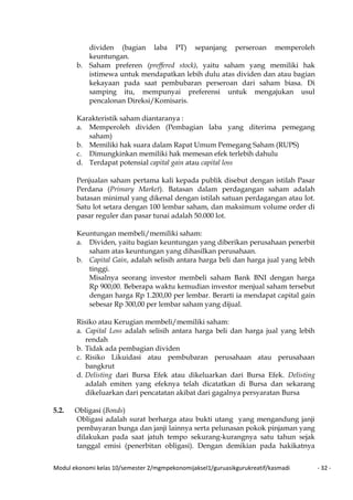 Modul ekonomi kelas 10/semester 2/mgmpekonomijaksel1/guruasikgurukreatif/kasmadi - 32 -
dividen (bagian laba PT) sepanjang perseroan memperoleh
keuntungan.
b. Saham preferen (preffered stock), yaitu saham yang memiliki hak
istimewa untuk mendapatkan lebih dulu atas dividen dan atau bagian
kekayaan pada saat pembubaran perseroan dari saham biasa. Di
samping itu, mempunyai preferensi untuk mengajukan usul
pencalonan Direksi/Komisaris.
Karakteristik saham diantaranya :
a. Memperoleh dividen (Pembagian laba yang diterima pemegang
saham)
b. Memiliki hak suara dalam Rapat Umum Pemegang Saham (RUPS)
c. Dimungkinkan memiliki hak memesan efek terlebih dahulu
d. Terdapat potensial capital gain atau capital loss
Penjualan saham pertama kali kepada publik disebut dengan istilah Pasar
Perdana (Primary Market). Batasan dalam perdagangan saham adalah
batasan minimal yang dikenal dengan istilah satuan perdagangan atau lot.
Satu lot setara dengan 100 lembar saham, dan maksimum volume order di
pasar reguler dan pasar tunai adalah 50.000 lot.
Keuntungan membeli/memiliki saham:
a. Dividen, yaitu bagian keuntungan yang diberikan perusahaan penerbit
saham atas keuntungan yang dihasilkan perusahaan.
b. Capital Gain, adalah selisih antara harga beli dan harga jual yang lebih
tinggi.
Misalnya seorang investor membeli saham Bank BNI dengan harga
Rp 900,00. Beberapa waktu kemudian investor menjual saham tersebut
dengan harga Rp 1.200,00 per lembar. Berarti ia mendapat capital gain
sebesar Rp 300,00 per lembar saham yang dijual.
Risiko atau Kerugian membeli/memiliki saham:
a. Capital Loss adalah selisih antara harga beli dan harga jual yang lebih
rendah
b. Tidak ada pembagian dividen
c. Risiko Likuidasi atau pembubaran perusahaan atau perusahaan
bangkrut
d. Delisting dari Bursa Efek atau dikeluarkan dari Bursa Efek. Delisting
adalah emiten yang efeknya telah dicatatkan di Bursa dan sekarang
dikeluarkan dari pencatatan akibat dari gagalnya persyaratan Bursa
5.2. Obligasi (Bonds)
Obligasi adalah surat berharga atau bukti utang yang mengandung janji
pembayaran bunga dan janji lainnya serta pelunasan pokok pinjaman yang
dilakukan pada saat jatuh tempo sekurang-kurangnya satu tahun sejak
tanggal emisi (penerbitan obligasi). Dengan demikian pada hakikatnya
 