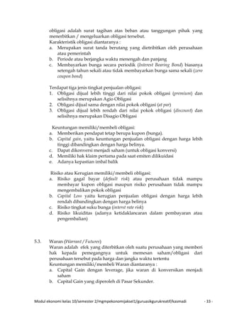 Modul ekonomi kelas 10/semester 2/mgmpekonomijaksel1/guruasikgurukreatif/kasmadi - 33 -
obligasi adalah surat tagihan atas beban atau tanggungan pihak yang
menerbitkan / mengeluarkan obligasi tersebut.
Karakteristik obligasi diantaranya :
a. Merupakan surat tanda berutang yang dietribitkan oleh perusahaan
atau pemerintah
b. Periode atau berjangka waktu menengah dan panjang
c. Membayarkan bunga secara periodik (Interest Bearing Bond) biasanya
setengah tahun sekali atau tidak membayarkan bunga sama sekali (zero
coupon bond)
Terdapat tiga jenis tingkat penjualan obligasi:
1. Obligasi dijual lebih tinggi dari nilai pokok obligasi (premium) dan
selisihnya merupakan Agio Obligasi
2. Obligasi dijual sama dengan nilai pokok obligasi (at par)
3. Obligasi dijual lebih rendah dari nilai pokok obligasi (discount) dan
selisihnya merupakan Disagio Obligasi
Keuntungan memiliki/membeli obligasi:
a. Memberikan pendapat tetap berupa kupon (bunga).
b. Capital gain, yaitu keuntungan penjualan obligasi dengan harga lebih
tinggi dibandingkan dengan harga belinya.
c. Dapat dikonversi menjadi saham (untuk obligasi konversi)
d. Memiliki hak klaim pertama pada saat emiten dilikuidasi
e. Adanya kepastian imbal balik
Risiko atau Kerugian memiliki/membeli obligasi:
a. Risiko gagal bayar (default risk) atau perusahaan tidak mampu
membayar kupon obligasi maupun risiko perusahaan tidak mampu
mengembalikan pokok obligasi
b. Capital Loss yaitu kerugian penjualan obligasi dengan harga lebih
rendah dibandingkan dengan harga belinya
c. Risiko tingkat suku bunga (interst rate risk)
d. Risiko likuiditas (adanya ketidaklancaran dalam pembayaran atau
pengembalian)
5.3. Waran (Warrant / Futures)
Waran adalah efek yang diterbitkan oleh suatu perusahaan yang memberi
hak kepada pemegangnya untuk memesan saham/obligasi dari
perusahaan tersebut pada harga dan jangka waktu tertentu
Keuntungan memiliki/membeli Waran diantaranya :
a. Capital Gain dengan leverage, jika waran di konversikan menjadi
saham
b. Capital Gain yang diperoleh di Pasar Sekunder.
 