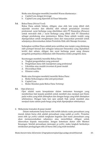 Modul ekonomi kelas 10/semester 2/mgmpekonomijaksel1/guruasikgurukreatif/kasmadi - 34 -
Risiko atau Kerugian memiliki/membeli Waran diantaranya :
a. Capital Loss dengan leverage
b. Capital Loss yang diperoleh di Pasar Sekunder.
5.4. Reksa Dana (Mutual Fund)
Reksa Dana adalah Saham, obligasi, atau efek lain yang dibeli oleh
sejumlah investor dan dikelola oleh sebuah perusahaan investasi
profesional. surat berharga yang diterbitkan oleh PT Danareksa (Persero)
untuk mewakili efek / surat berharga yang dibeli oleh PT Danareksa
sebagai pendukung atau jaminannya. Reksa Dana adalah wadah yang
dipergunakan untuk menghimpun dana dari masyarakat pemodal untuk
selanjutnya diinvestasikan dalam Portofolio Efek oleh Manajer Investasi.
Sedangkan sertfikat Dana adalah jenis sertifikat atas tunjuk yang didukung
oleh portepel berasal dari sebagian kekayaan Danareksa yang dipisahkan
terdiri dari saham, obligasi dan surat berharga pasar uang dimana
pengelola portepelnya dilakukan oleh Danareksa selaku pengelola dana.
Keuntungan membeli/memiliki Reksa Dana :
a. Tingkat pengembalian yang potensial
b. Pengelolaan dana oleh manajemen yang profesional
c. Likuiditas atau mudah investasi di pasar modal
d. Diversifikasi Efek
e. Efisiensi waktu
Risiko atau Kerugian membeli/memiliki Reksa Dana :
a. Risiko berkurangnya nilai unit penyertaan
b. Capital Loss
c. Risiko likuidasi pada Reksa Dana Tertutup
5.5. Opsi (Options)
Opsi adalah suatu kesepakatan dalam instrumen keuangan yang
memberikan hak kepada pembeli untuk membeli atau menjual aset bisnis
pada waktu yang telah ditetapkan dan dengan harga yang telah ditetapkan
sebelumnya. Dengan kata lain opsi adalah Hak untuk membeli atau
menjual suatu saham pada harga yang telah diperjanjikan sebelumnya.
6. Mekanisme transaksi di pasar modal
Dalam mekanisme kerja bursa efek terbih dahulu suatu perusahaan yang
masuk dalam bursa efek adalah perusahaan yang sudah go public. Prosedur
emisi efek (go public) adalah rangkaian kegiatan dari suatu perusahaan yang
akan memasyarakatkan sahamnya atau menerbitkan obligasi untuk
ditawarkan kepada masyarakat, dengan ketentuan diatur oleh Menteri
Keuangan. Setelah perusahaan mencapai go public, maka langkah berikutnya
melakukan perdagangan efek di bursa efek yang telah terdaftar.
 