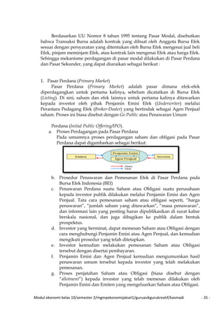 Modul ekonomi kelas 10/semester 2/mgmpekonomijaksel1/guruasikgurukreatif/kasmadi - 35 -
Berdasarkan UU Nomor 8 tahun 1995 tentang Pasar Modal, disebutkan
bahwa Transaksi Bursa adalah kontrak yang dibuat oleh Anggota Bursa Efek
sesuai dengan persyaratan yang ditentukan oleh Bursa Efek mengenai jual beli
Efek, pinjam meminjam Efek, atau kontrak lain mengenai Efek atau harga Efek.
Sehingga mekanisme perdagangan di pasar modal dilakukan di Pasar Perdana
dan Pasar Sekunder, yang dapat diuraikan sebagai berikut :
1. Pasar Perdana (Primary Market)
Pasar Perdana (Primary Market) adalah pasar dimana efek-efek
diperdagangkan untuk pertama kalinya, sebelum dicatatkan di Bursa Efek
(Listing). Di sini, saham dan efek lainnya untuk pertama kalinya ditawarkan
kepada investor oleh pihak Penjamin Emisi Efek (Underwriter) melalui
Perantara Pedagang Efek (Broker-Dealer) yang bertindak sebagai Agen Penjual
saham. Proses ini biasa disebut dengan Go Public atau Penawaran Umum
Perdana (Initial Public Offering/IPO).
a. Proses Perdagangan pada Pasar Perdana
Pada umumnya proses perdagangan saham dan obligasi pada Pasar
Perdana dapat digambarkan sebagai berikut:
b. Prosedur Penawaran dan Pemesanan Efek di Pasar Perdana pada
Bursa Efek Indonesia (BEI)
c. Penawaran Perdana suatu Saham atau Obligasi suatu perusahaan
kepada investor publik dilakukan melalui Penjamin Emisi dan Agen
Penjual. Tata cara pemesanan saham atau obligasi seperti, “harga
penawaran”, “jumlah saham yang ditawarkan”, “masa penawaran”,
dan informasi lain yang penting harus dipublikasikan di surat kabar
berskala nasional, dan juga dibagikan ke publik dalam bentuk
prospektus.
d. Investor yang berminat, dapat memesan Saham atau Obligasi dengan
cara menghubungi Penjamin Emisi atau Agen Penjual, dan kemudian
mengikuti prosedur yang telah ditetapkan.
e. Investor kemudian melakukan pemesanan Saham atau Obligasi
tersebut dengan disertai pembayaran.
f. Penjamin Emisi dan Agen Penjual kemudian mengumumkan hasil
penawaran umum tersebut kepada investor yang telah melakukan
pemesanan.
g. Proses penjatahan Saham atau Obligasi (biasa disebut dengan
“allotment”) kepada investor yang telah memesan dilakukan oleh
Penjamin Emisi dan Emiten yang mengeluarkan Saham atau Obligasi.
 