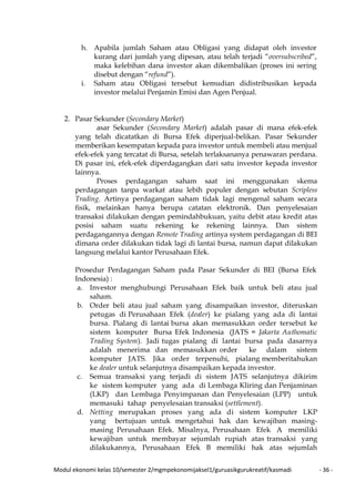 Modul ekonomi kelas 10/semester 2/mgmpekonomijaksel1/guruasikgurukreatif/kasmadi - 36 -
h. Apabila jumlah Saham atau Obligasi yang didapat oleh investor
kurang dari jumlah yang dipesan, atau telah terjadi “oversubscribed”,
maka kelebihan dana investor akan dikembalikan (proses ini sering
disebut dengan “refund”).
i. Saham atau Obligasi tersebut kemudian didistribusikan kepada
investor melalui Penjamin Emisi dan Agen Penjual.
2. Pasar Sekunder (Secondary Market)
asar Sekunder (Secondary Market) adalah pasar di mana efek-efek
yang telah dicatatkan di Bursa Efek diperjual-belikan. Pasar Sekunder
memberikan kesempatan kepada para investor untuk membeli atau menjual
efek-efek yang tercatat di Bursa, setelah terlaksananya penawaran perdana.
Di pasar ini, efek-efek diperdagangkan dari satu investor kepada investor
lainnya.
Proses perdagangan saham saat ini menggunakan skema
perdagangan tanpa warkat atau lebih populer dengan sebutan Scripless
Trading. Artinya perdagangan saham tidak lagi mengenal saham secara
fisik, melainkan hanya berupa catatan elektronik. Dan penyelesaian
transaksi dilakukan dengan pemindahbukuan, yaitu debit atau kredit atas
posisi saham suatu rekening ke rekening lainnya. Dan sistem
perdagangannya dengan Remote Trading artinya system perdagangan di BEI
dimana order dilakukan tidak lagi di lantai bursa, namun dapat dilakukan
langsung melalui kantor Perusahaan Efek.
Prosedur Perdagangan Saham pada Pasar Sekunder di BEI (Bursa Efek
Indonesia) :
a. Investor menghubungi Perusahaan Efek baik untuk beli atau jual
saham.
b. Order beli atau jual saham yang disampaikan investor, diteruskan
petugas di Perusahaan Efek (dealer) ke pialang yang ada di lantai
bursa. Pialang di lantai bursa akan memasukkan order tersebut ke
sistem komputer Bursa Efek Indonesia (JATS = Jakarta Authomatic
Trading System). Jadi tugas pialang di lantai bursa pada dasarnya
adalah menerima dan memasukkan order ke dalam sistem
komputer JATS. Jika order terpenuhi, pialang memberitahukan
ke dealer untuk selanjutnya disampaikan kepada investor.
c. Semua transaksi yang terjadi di sistem JATS selanjutnya dikirim
ke sistem komputer yang ada di Lembaga Kliring dan Penjaminan
(LKP) dan Lembaga Penyimpanan dan Penyelesaian (LPP) untuk
memasuki tahap penyelesaian transaksi (settlement).
d. Netting merupakan proses yang ada di sistem komputer LKP
yang bertujuan untuk mengetahui hak dan kewajiban masing-
masing Perusahaan Efek. Misalnya, Perusahaan Efek A memiliki
kewajiban untuk membayar sejumlah rupiah atas transaksi yang
dilakukannya, Perusahaan Efek B memiliki hak atas sejumlah
 