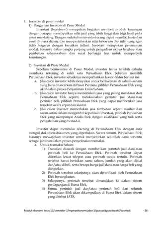 Modul ekonomi kelas 10/semester 2/mgmpekonomijaksel1/guruasikgurukreatif/kasmadi - 38 -
1. Investasi di pasar modal
1) Pengertian Investasi di Pasar Modal
Investasi (Investment) merupakan kegiatan membeli produk keuangan
dengan harapan mendapatkan nilai jual yang lebih tinggi dan bagi hasil pada
masa mendatang. Dengan melakukan investasi orang dapat memiliki harta dan
asset di masa depan, dan mempertahankan nilai kekayaan dan nilai uang agar
tidak tergerus dengan kenaikan inflasi. Investasi merupakan penanaman
modal, biasanya dalam jangka panjang untuk pengadaan aktiva lengkap atau
pembelian saham-saham dan surat berharga lain untuk memperoleh
keuntungan.
2) Investasi di Pasar Modal
Sebelum berinvestasi di Pasar Modal, investor harus terlebih dahulu
membuka rekening di salah satu Perusahaan Efek. Sebelum memilih
Perusahaan Efek, investor sebaiknya memperhatikan faktor-faktor berikut ini:
a. Jika calon investor lebih menyukai untuk berinvestasi di saham-saham
yang baru ditawarkan di Pasar Perdana, pilihlah Perusahaan Efek yang
aktif dalam proses Penjaminan Emisi Saham.
b. Jika calon investor hanya memerlukan jasa yang paling mendasar dari
Perusahaan Efek seperti, melaksanakan perintah jual dan/atau
perintah beli, pilihlah Perusahaan Efek yang dapat memberikan jasa
tersebut secara cepat dan akurat.
c. Jika calon investor memerlukan jasa tambahan seperti nasihat dan
saran-saran dalam mengambil keputusan investasi, pilihlah Perusahan
Efek yang mempunyai Analis Efek dengan kualifikasi yang baik serta
pengalaman yang memadai.
Investor dapat membuka rekening di Perusahaan Efek dengan cara
mengisi dokumen-dokumen yang diperlukan. Secara umum, Perusahaan Efek
biasanya mewajibkan investor untuk menyetorkan sejumlah dana tertentu
sebagai jaminan dalam proses penyelesaian transaksi.
a. Untuk transaksi Saham:
1) Transaksi diawali dengan memberikan perintah jual dan/atau
perintah beli ke Perusahaan Efek. Perintah tersebut dapat
diberikan lewat telepon atau perintah secara tertulis. Perintah
tersebut harus berisikan nama saham, jumlah yang akan dijual
dan/atau dibeli, serta berapa harga jual dan/atau harga beli yang
diinginkan.
2) Perintah tersebut selanjutnya akan diverifikasi oleh Perusahaan
Efek bersangkutan.
3) Selanjutnya, perintah tersebut dimasukkan ke dalam sistem
perdagangan di Bursa Efek.
4) Semua perintah jual dan/atau perintah beli dari seluruh
Perusahaan Efek akan dikumpulkan di Bursa Efek dalam sistem
yang disebut JATS.
 