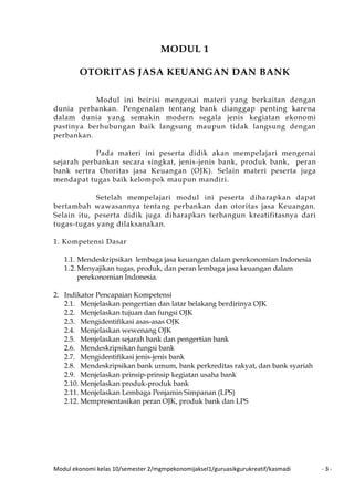 Modul ekonomi kelas 10/semester 2/mgmpekonomijaksel1/guruasikgurukreatif/kasmadi - 3 -
MODUL 1
OTORITAS JASA KEUANGAN DAN BANK
Modul ini beirisi mengenai materi yang berkaitan dengan
dunia perbankan. Pengenalan tentang bank dianggap penting karena
dalam dunia yang semakin modern segala jenis kegiatan ekonomi
pastinya berhubungan baik langsung maupun tidak langsung dengan
perbankan.
Pada materi ini peserta didik akan mempelajari mengenai
sejarah perbankan secara singkat, jenis-jenis bank, produk bank, peran
bank sertra Otoritas jasa Keuangan (OJK). Selain materi peserta juga
mendapat tugas baik kelompok maupun mandiri.
Setelah mempelajari modul ini peserta diharapkan dapat
bertambah wawasannya tentang perbankan dan otoritas jasa Keuangan.
Selain itu, peserta didik juga diharapkan terbangun kreatifitasnya dari
tugas-tugas yang dilaksanakan.
1. Kompetensi Dasar
1.1. Mendeskripsikan lembaga jasa keuangan dalam perekonomian Indonesia
1.2.Menyajikan tugas, produk, dan peran lembaga jasa keuangan dalam
perekonomian Indonesia.
2. Indikator Pencapaian Kompetensi
2.1. Menjelaskan pengertian dan latar belakang berdirinya OJK
2.2. Menjelaskan tujuan dan fungsi OJK
2.3. Mengidentifikasi asas-asas OJK
2.4. Menjelaskan wewenang OJK
2.5. Menjelaskan sejarah bank dan pengertian bank
2.6. Mendeskripsikan fungsi bank
2.7. Mengidentifikasi jenis-jenis bank
2.8. Mendeskripsikan bank umum, bank perkreditas rakyat, dan bank syariah
2.9. Menjelaskan prinsip-prinsip kegiatan usaha bank
2.10. Menjelaskan produk-produk bank
2.11. Menjelaskan Lembaga Penjamin Simpanan (LPS)
2.12. Mempresentasikan peran OJK, produk bank dan LPS
 