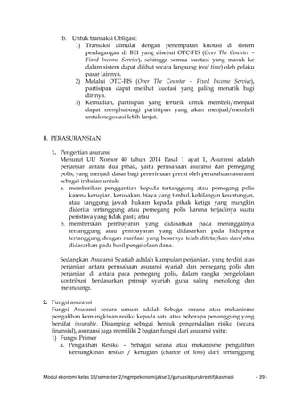 Modul ekonomi kelas 10/semester 2/mgmpekonomijaksel1/guruasikgurukreatif/kasmadi - 39 -
b. Untuk transaksi Obligasi:
1) Transaksi dimulai dengan penempatan kuotasi di sistem
perdagangan di BEI yang disebut OTC-FIS (Over The Counter –
Fixed Income Service), sehingga semua kuotasi yang masuk ke
dalam sistem dapat dilihat secara langsung (real time) oleh pelaku
pasar lainnya.
2) Melalui OTC-FIS (Over The Counter – Fixed Income Service),
partisipan dapat melihat kuotasi yang paling menarik bagi
dirinya.
3) Kemudian, partisipan yang tertarik untuk membeli/menjual
dapat menghubungi partisipan yang akan menjual/membeli
untuk negosiasi lebih lanjut.
B. PERASURANSIAN
1. Pengertian asuransi
Menurut UU Nomor 40 tahun 2014 Pasal 1 ayat 1, Asuransi adalah
perjanjian antara dua pihak, yaitu perusahaan asuransi dan pemegang
polis, yang menjadi dasar bagi penerimaan premi oleh perusahaan asuransi
sebagai imbalan untuk:
a. memberikan penggantian kepada tertanggung atau pemegang polis
karena kerugian, kerusakan, biaya yang timbul, kehilangan keuntungan,
atau tanggung jawab hukum kepada pihak ketiga yang mungkin
diderita tertanggung atau pemegang polis karena terjadinya suatu
peristiwa yang tidak pasti; atau
b. memberikan pembayaran yang didasarkan pada meninggalnya
tertanggung atau pembayaran yang didasarkan pada hidupnya
tertanggung dengan manfaat yang besarnya telah ditetapkan dan/atau
didasarkan pada hasil pengelolaan dana.
Sedangkan Asuransi Syariah adalah kumpulan perjanjian, yang terdiri atas
perjanjian antara perusahaan asuransi syariah dan pemegang polis dan
perjanjian di antara para pemegang polis, dalam rangka pengelolaan
kontribusi berdasarkan prinsip syariah guna saling menolong dan
melindungi.
2. Fungsi asuransi
Fungsi Asuransi secara umum adalah Sebagai sarana atau mekanisme
pengalihan kemungkinan resiko kepada satu atau beberapa penanggung yang
bersifat insurable. Disamping sebagai bentuk pengendalian risiko (secara
finansial), asuransi juga memiliki 2 bagian fungsi dari asuransi yaitu:
1) Fungsi Primer
a. Pengalihan Resiko – Sebagai sarana atau mekanisme pengalihan
kemungkinan resiko / kerugian (chance of loss) dari tertanggung
 