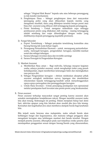 Modul ekonomi kelas 10/semester 2/mgmpekonomijaksel1/guruasikgurukreatif/kasmadi - 40 -
sebagai ”Original Risk Bearer” kepada satu atau beberapa penanggung
(a risk transfer mechanism).
b. Penghimpun Dana – Sebagai penghimpun dana dari masyarakat
(pemegang polis) yang akan dibayarkan kepada mereka yang
mengalami musibah, dana yang dihimpun tersebut berupa premi atau
biaya ber- asuransi yang dibayar oleh tertanggung kepada penanggung.
c. Premi Seimbang – Untuk mengatur sedemikian rupa sehingga
pembayaran premi yang dilakukan oleh masing – masing tertanggung
adalah seimbang dan wajar dibandingkan dengan resiko yang
dialihkannya kepada penanggung (equitable premium).
2) Fungsi Sekunder
a. Export Terselubung – Sebagai penjualan terselubung komoditas atau
barang-barang tak nyata keluar negeri.
b. Perangsang Pertumbuhan Ekonomi – untuk merangsang pertumbuhan
usaha, mencegah kerugian, pengendalian kerugian, memiliki manfaat
sosial dan sebagai tabungan.
c. Sarana tabungan investasi dana dan invisible earnings
d. Sarana Pencegah & Pengendalian Kerugian
3) Manfaat Asuransi
a. Memberikan Rasa aman – Bagi individu, keluarga maupun kegiatan
usaha, adanya proteksi asuransi, untuk menghadapi risiko yang penuh
ketidakpastian, dapat memberikan ketenangan batin dan meningkatkan
rasa percaya diri.
b. Sebagai Pengendalian kerugian – ebelum melakukan akseptasi pihak
asuransi seringkali melakukan survey lapangan dan memberikan
rekomendasi kepada tertanggung/nasabah untuk menyelenggarakan
upaya-upaya pencegahan dan penanggulangan kerugian.
c. Untuk Dana Investasi – Untuk penunjang pendapatan non operasional
melalui pendapatan hasil investasi atas premi-premi yang berakumulasi.
3. Peran asuransi
Peran asuransi terhadap masyarakat sangat penting karena asuransi akan
semakin meningkatkan kesejahteraan rakyat. Dengan memiliki asuransi maka
kita akan tenang. Ketenangan ini penting. Dalam menjalani hidup hari demi
hari, aktivitas apapun yang kita lakukan akan mudah jika jiwa kita tenang.
Keresahan dan kegelisahan jiwa akan membawa dampak buruk bagi kesehatan
kita.
Bila terjadi suatu bencana atau malapetaka, maka sebuah benda akan
kehilangan fungsi dan kegunaannya, dan manusia sebagai pengguna akan
mengalami kerugian atau kehilangan manfaat dari benda tersebut. Dengan
menjadi peserta asuransi, diharapkan pada saat terjadinya resiko peserta akan
mendapatkan penggantian sesuai dengan barang/benda yang diasuransikan,
 
