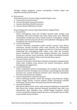 Modul ekonomi kelas 10/semester 2/mgmpekonomijaksel1/guruasikgurukreatif/kasmadi - 41 -
sehingga sebagai pengguna, peserta mendapatkan kembali fungsi dari
kegunaan barang/benda tersebut .
4. Jenis asuransi
Pada Dasarnya Jenis Asuransi dibagi menjadi 4 bagian, yaitu :
a. Asuransi Jiwa (Life Insurance)
b. Asuransi Kerugian (General Insurance)
c. Asuransi Kesehatan (Health Insurance)
d. Asuransi Pensiun (Retirement Funds)
Secara lengkap jenis asuransi dapat dikemukakan sebagai berikut :
a. Asuransi Jiwa
Untuk menanggung orang dari kerugian finansial tidak terduga yang
disebabkan oleh risiko kematian atau risiko hidup terlalu lama. Beberapa
menyediakan pembayaran hanya setelah kematian tertanggung, sebagian
perusahaan asuransi yang lain ada bisa memungkinkan tertanggung untuk
mengklaim dana sebelum kematiannya.
b. Asuransi Kesehatan
Asuransi Kesehatan merupakan sebuah produk asuransi yang khusus
menangani masalah kesehatan akibat suatu penyakit dan menanggung
proses perawatan kepada pada anggota asuransi nya. Umumnya termasuk
melindungi dan menanggung pada cedera, cacat, sakit, dan kematian
karena kecelakaan. Hal inilah yang menjadi perhatian para penyedia
layanan jasa asuransi untuk membantu Anda dalam memberikan jaminan
kesehatan seperti contohnya biaya rawat inap dan biaya operasi.
c. Asuransi Jaminan Hari Tua
Asuransi ini bertujuan memberikan kepastian pendapatan pemegang polis
ketika telah menjalani masa pensiun dan kepada keluarganya apabila
tertanggung meninggal dunia.
d. Asuransi Kendaraan
Untuk memberikan jaminan perlindungan dari kerugian atau kerusakan
kendaraan bermotor, Kerugian atau kerusakan yang ditanggung oleh pihak
penyedia jasa asuransi kendaraan bermotor yaitu: Pencurian, Kecelakaan
lalu lintas seperti benturan, tabrakan.
e. Asuransi kepemilikan rumah dan properti
Untuk melindungi pemilik rumah dari kerugian yang berkaitan dengan
tempat tinggal mereka, asuransi properti pribadi melindungi terhadap
kehilangan, atau kerusakan, barang-barang tertentu milik pribadi.
f. Asuransi Pendidikan
Merupakan sebuah solusi cerdas untuk menjamin kehidupan menjadi lebih
baik karena bisa sebagai alternatif tabungan pendidikan bagi anak yang
direncanakan akan menjalani masa sekolah hingga Perguruan Tinggi.
Asuransi pendidikan terbagi menjadi dua jenis, yaitu proteksi dan investasi
yang memiliki layanan berbeda.
 