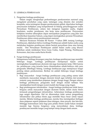 Modul ekonomi kelas 10/semester 2/mgmpekonomijaksel1/guruasikgurukreatif/kasmadi - 46 -
D. LEMBAGA PEMBIAYAAN
1. Pengertian lembaga pembiayaan
Dalam rangka menghadapi perkembangan perekonomian nasional yang
mengalami perubahan yang cepat, tantangan yang dinamis dan semakin
kompleks, serta terintegrasi dengan perekonomian global, diperlukan berbagai
penyesuaian kebijakan yang komprehensif di bidang penyelenggaraan usaha
Perusahaan Pembiayaan, antara lain mengenai kegiatan usaha, tingkat
kesehatan, sumber pendanaan, dan kerja sama pembiayaan. Penyesuaian
kebijakan tersebut diharapkan dapat menciptakan pengaturan yang jelas dan
memberikan kepastian hukum, yang dapat meningkatkan peranan Perusahaan
Pembiayaan dalam sistem perekonomian nasional.
Menurut Peraturan Presiden RI Nomor 9 tahun 2009, tentang Lembaga
Pembiayaan, dijelaskan bahwa Lembaga Pembiayaan adalah badan usaha yang
melakukan kegiatan pembiayaan dalam bentuk penyediaan dana atau barang
modal. Dan Perusahaan Pembiayaan adalah badan usaha yang khusus
didirikan untuk melakukan Sewa Guna Usaha, Anjak Piutang, Pembiayaan
Konsumen, dan/atau usaha Kartu Kredit.
2. Fungsi lembaga pembiayaan
Sebagaimana lembaga keuangan yang lain, lembaga pembiayaan juga memiliki
beberapa fungsi. Lembaga pembiayaan mempunyai tujuan untuk
meningkatkan kesejahteraan ekonomi dan juga kesempatan kerja. Oleh karena
itu, pembiayaan yang tersedia harus dimanfaatkan sebaik-baiknya oleh para
pengusaha diberbagai bidang. Lembaga lembiayaan juga mempunyai fungsi
penting dalam perekonomian. Berikut ini adalah beberapa fungsi lembaga
pembiayaan :
• Bagi masyarakat : fungsi lembaga pembiayaan yang paling utama ialah
membantu masyarakat dengan ekonomi lemah agar terbebas dari jeratan
rentenir yang memberikan pinjaman dengan bunga tinggi. Dengan adanya
lembaga pembiayaan, pengusaha kecil dengan modal terbatas bisa
mendapatkan kredit dengan syarat mudah dan bunga yang ringan.
• Bagi pembangunan infrastruktur : fungsi lembaga pembiayaan tidak hanya
berguna untuk masyarakat dengan ekonomi lemah, dalam dunia bisnis
termasuk pengembangan infrastruktur, keberadaan lembaga pembiayaan
juga sangat diperlukan. Hal ini dikarenakan tidak semua pengembang
infrastruktur dan pelkau bisnis juga memiliki biaya besar untuk tujuan
mereka. Melalui lembaga pembiayaan, mereka bisa mendapatkan berbagai
dana pinjaman seperti pinjaman dana talangan, dana proyek, dan lain-lain.
Sehingga ketersediaan dana bagi para pelaku bisnis sudah bukan menjadi
masalah lagi. Karena fungsinya yang menyediakan dana, lembaga
pembiayaan memiliki fungsi yang hampir mirip dengan bank umum.
 