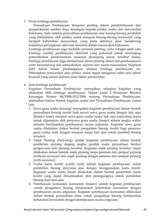 Modul ekonomi kelas 10/semester 2/mgmpekonomijaksel1/guruasikgurukreatif/kasmadi - 47 -
3. Peran lembaga pembiayaan
Perusahaan Pembiayaan berperan penting dalam pendistribusian dan
pengalokasian sumber daya keuangan kepada pelaku usaha dan masyarakat
Indonesia, baik melalui penyediaan pembiayaan atas barang-barang produktif
yang dibutuhkan oleh pelaku usaha maupun barang-barang konsumtif yang
menjadi kebutuhan masyarakat, yang pada akhirnya akan mendorong
terjadinya peningkatan aktivitas ekonomi dalam masyarakat Indonesia.
Lembaga pembiayaan juga memiliki peranan penting, yaitu sebagai salah satu
lembaga sumber pembiayaan alternatif yang potensial untuk menunjang
pertumbuhan perekonomian nasional disamping peran tersebut diatas,
lembaga pembiayaan juga mempunyai peran penting dalam hal pembangunan
yaitu menampung dan menyalurkan aspirasi dan minat masyarakat, berperan
aktif dalam dalam pembangunan dimana lembaga pembiayaan ini.
Diharapkan masyarakat atau pelaku usaha dapat mengatasi salah satu faktor
kruasial yang umum dialami yaitu faktor permodalan.
4. Jenis lembaga pembiayaan
Kegiatan Perusahaan Pembiayaan merupakan sebagian kegiatan yang
dilakukan oleh lembaga pembiayaan. Dalam pasal 2 Peraturan Menteri
Keuangan Nomor 84/PMK.012/2006 tentang Perusahaan Pembiayaan,
disebutkan bahwa bentuk kegiatan usaha dari Perusahaan Pembiayaan antara
lain:
1. Sewa guna usaha (leasing) merupakan kegiatan pembiayaan dalam bentuk
penyediaan barang modal baik secara sewa guna usaha dengan hak opsi
(finance lease) maupun sewa guna usaha tanpa hak opsi (operating lease)
untuk digunakan oleh penyewa guna usaha (lessee) selama jangka waktu
tertentu berdasarkan pembayaran secara angsuran. Kegiatan sewa guna
usaha dilakukan dalam bentuk pengadaan barang modal bagi penyewa
guna usaha, baik dengan maupun tanpa hak opsi untuk membeli barang
tersebut.
2. Anjak Piutang (Factoring) adalah kegiatan pembiayaan dalam bentuk
pembelian piutang dagang jangka pendek suatu perusahaan berikut
pengurusan atas piutang tersebut. Kegiatan anjak piutang tersebut, dapat
dilakukan dalam bentuk anjak piutang tanpa jaminan dari penjual piutang
(without recourse) dan anjak piutang dengan jaminan dari penjual piutang
(with recourse).
3. Usaha kartu kredit (credit card) adalah kegiatan pembiayaan untuk
pembelian barang dan/atau jasa dengan menggunakan kartu kredit.
Kegiatan usaha kartu kredit dilakukan dalam bentuk penerbitan kartu
kredit yang dapat dimanfaatkan oleh pemegangnya untuk pembelian
barang dan/atau jasa.
4. Pembiayaan konsumen (consumer finance) adalah kegiatan pembiayaan
untuk pengadaan barang berdasarkan kebutuhan konsumen dengan
pembayaran secara angsuran. Kegiatan pembiayaan konsumen dilakukan
dalam bentuk penyediaan dana untuk pengadaan barang berdasarkan
kebutuhan konsumen dengan pembayaran secara angsuran.
 