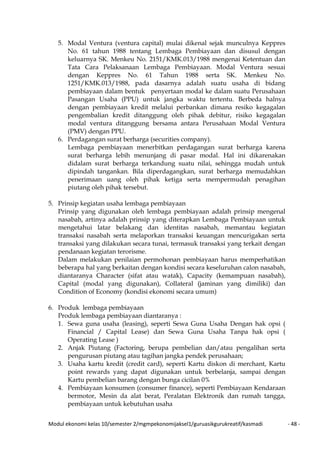Modul ekonomi kelas 10/semester 2/mgmpekonomijaksel1/guruasikgurukreatif/kasmadi - 48 -
5. Modal Ventura (ventura capital) mulai dikenal sejak munculnya Keppres
No. 61 tahun 1988 tentang Lembaga Pembiayaan dan disusul dengan
keluarnya SK. Menkeu No. 2151/KMK.013/1988 mengenai Ketentuan dan
Tata Cara Pelaksanaan Lembaga Pembiayaan. Modal Ventura sesuai
dengan Keppres No. 61 Tahun 1988 serta SK. Menkeu No.
1251/KMK.013/1988, pada dasarnya adalah suatu usaha di bidang
pembiayaan dalam bentuk penyertaan modal ke dalam suatu Perusahaan
Pasangan Usaha (PPU) untuk jangka waktu tertentu. Berbeda halnya
dengan pembiayaan kredit melalui perbankan dimana resiko kegagalan
pengembalian kredit ditanggung oleh pihak debitur, risiko kegagalan
modal ventura ditanggung bersama antara Perusahaan Modal Ventura
(PMV) dengan PPU.
6. Perdagangan surat berharga (securities company).
Lembaga pembiayaan menerbitkan perdagangan surat berharga karena
surat berharga lebih menunjang di pasar modal. Hal ini dikarenakan
didalam surat berharga terkandung suatu nilai, sehingga mudah untuk
dipindah tangankan. Bila diperdagangkan, surat berharga memudahkan
penerimaan uang oleh pihak ketiga serta mempermudah penagihan
piutang oleh pihak tersebut.
5. Prinsip kegiatan usaha lembaga pembiayaan
Prinsip yang digunakan oleh lembaga pembiayaan adalah prinsip mengenal
nasabah, artinya adalah prinsip yang diterapkan Lembaga Pembiayaan untuk
mengetahui latar belakang dan identitas nasabah, memantau kegiatan
transaksi nasabah serta melaporkan transaksi keuangan mencurigakan serta
transaksi yang dilakukan secara tunai, termasuk transaksi yang terkait dengan
pendanaan kegiatan terorisme.
Dalam melakukan penilaian permohonan pembiayaan harus memperhatikan
beberapa hal yang berkaitan dengan kondisi secara keseluruhan calon nasabah,
diantaranya Character (sifat atau watak), Capacity (kemampuan nasabah),
Capital (modal yang digunakan), Collateral (jaminan yang dimiliki) dan
Condition of Economy (kondisi ekonomi secara umum)
6. Produk lembaga pembiayaan
Produk lembaga pembiayaan diantaranya :
1. Sewa guna usaha (leasing), seperti Sewa Guna Usaha Dengan hak opsi (
Financial / Capital Lease) dan Sewa Guna Usaha Tanpa hak opsi (
Operating Lease )
2. Anjak Piutang (Factoring, berupa pembelian dan/atau pengalihan serta
pengurusan piutang atau tagihan jangka pendek perusahaan;
3. Usaha kartu kredit (credit card), seperti Kartu diskon di merchant, Kartu
point rewards yang dapat digunakan untuk berbelanja, sampai dengan
Kartu pembelian barang dengan bunga cicilan 0%
4. Pembiayaan konsumen (consumer finance), seperti Pembiayaan Kendaraan
bermotor, Mesin da alat berat, Peralatan Elektronik dan rumah tangga,
pembiayaan untuk kebutuhan usaha
 