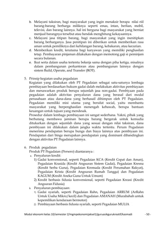Modul ekonomi kelas 10/semester 2/mgmpekonomijaksel1/guruasikgurukreatif/kasmadi - 50 -
b. Melayani taksiran, bagi masyarakat yang ingin menaksir berapa nilai riil
barang-barang berharga miliknya seperti emas, intan, berlian, mobil,
televisi, dan barang lainnya. hal ini berguna bagi masyarakat yang berniat
menjual barangnya tersebut atau hendak menghitung kekayaannya.
c. Melayani jasa titipan barang, bagi masyarakat yang ingin menitipkan
barang berharganya. Jasa penitipan ini diberikan untuk memberikan rasa
aman untuk pemiliknya dari kehilangan barang, kebakaran, atau kecurian.
d. Memberikan kredit, terutama bagi karyawan yang memiliki penghasilan
tetap. Pembayaran pinjaman dilakukan dengan memotong gaji si peminjam
secara bulanan.
e. Ikut serta dalam usaha tertentu bekerja sama dengan piha ketiga, misalnya
dalam pembangunan perkantoran atau pembangunan lainnya dengan
sistem Build, Operate, and Transfer (BOT).
5. Prinsip kegiatan usaha pegadaian
Kegiatan yang dilakukan oleh PT Pegadaian sebagai satu-satunya lembaga
pembiayaan berdasarkan hukum gadai dalah melakukan aktivitas pembiayaan
dan menawarkan produk berupa sejumlah jasa non-gadai. Pembiyaan pada
pegadaian adalah aktivitas penyaluran dana yang berasal dari modal
perusahaan atau dana-dana yang berhasail dihimpun oleh PT Pegadaian.
Pegadaian memiliki misi utama yang bersifat social, yaitu membantu
masyarakat yang berpenghasilan menengah kebawah, berupa bantuan
keuangan untuk tujuan yang mendesak.
Prosedur dalam lembaga pembiayaan ini sangat sederhana. Yakni, pihak yang
berhutang membawa jaminan berupa barang bergerak untuk kemudia
ditukarkan dengan sejumlah dana yang sesuai dengan nilai taksiran, dana
pembiyaan ini dilakukan dalam jangka waktu tertentu. Perum Pegadaian
menerima pendapatan berupa bunga dan biaya lainnya atas pembiyaan ini.
Pendapatan dari binga merupakan pendapatan yang dominant dibandingkan
dengan aktivitas PT Pegadaian lainnya.
6. Produk pegadaian
Produk PT Pegadaian (Persero) diantaranya :
a. Penyaluran kredit:
1) Gadai konvensional, seperti Pegadaian KCA (Kredit Cepat dan Aman),
Pegadaian Krasida (Kredit Angsuran Sistem Gadai), Pegadaian Kresna
(Kredit Serba Guna), Pegadaian Kremada (Kredit Perumahan Rakyat),
Pegadaian Krista (Kredit Angsuran Rumah Tangga) dan Pegadaian
KAGUM (Kredit Aneka Guna Untuk Umum)
2) Kredit berbasis fidusia konvensional, seperti Pegadaian Kreasi (Kredit
Angsuran Fidusia)
b. Penyaluran pembiayaan:
1) Gadai syariah, seperti Pegadaian Rahn, Pegadaian ARRUM (ArRahn
Untuk Usaha Mikro/kecil) dan Pegadaian AMANAH (Murabahah untuk
kepemilikan kendaraan bermotor)
2) Pembiayaan berbasis fidusia syariah, seperti Pegadaian MULIA
 
