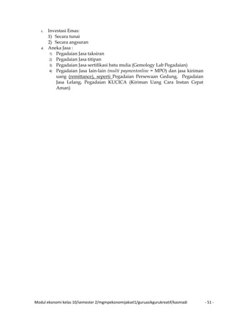 Modul ekonomi kelas 10/semester 2/mgmpekonomijaksel1/guruasikgurukreatif/kasmadi - 51 -
c. Investasi Emas:
1) Secara tunai
2) Secara angsuran
d. Aneka Jasa :
1) Pegadaian Jasa taksiran
2) Pegadaian Jasa titipan
3) Pegadaian Jasa sertifikasi batu mulia (Gemology Lab Pegadaian)
4) Pegadaian Jasa Iain-lain (multi paymentonline = MPO) dan jasa kiriman
uang (remittance), seperti Pegadaian Persewaan Gedung, Pegadaian
Jasa Lelang, Pegadaian KUCICA (Kiriman Uang Cara Instan Cepat
Aman)
 